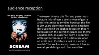 audience reception
The reason I chose this film and poster was
because this reflects a similar type of genre
and style similar to my film, however this film
is 20+ years older than mine so to a modern
day audience if we applied reception theory
to this poster, the overall message and theme
could be lost, an audience might disapprove
of this poster because of its showcase of an
all white cast, therefore a lack of diversity,
wouldn’t be well received, however it has an
overall good design and clear narrative
 