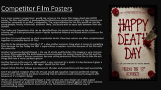 Competitor Film Posters
For a more modern competition I would like to look at the horror film happy death day (2017)
poster. The film itself which is produced by the Blumhouse productions which is a big company and
would be, compared to my film, a competitor. The target audience for this film would be typically
young people, mostly millennials, and most likely Caucasians with an equal split between men and
women.
The Codes and Conventions that can be identified from this poster can be seen as the colour
scheme: which is the prominent colour of red to symbolise violence and blood which is common for
horror films
And then it is complimented by black to symbolise death, these two colours are often complimented
together to symbolise horror in films
The film to be released on Friday the 13th is also another common thing when it comes to marketing
films because the day Friday the 13th is superstitious in western countries because of the film with
the same title
Another convention being followed is the use of a knife and the killer, this imagery is very common
in horror films especially the knife because it communicates the slasher theme of the film and the
showing of the killer is also very common because unlike paranormal films that like to hide the evil
things and have a more cast focus poster
Another feature is the use of a tagline which is very common for a poster it is key because it gives a
snippet into what the audience can expect about the film itself
Overall I think this film follows a great amount of codes and conventions and does well successfully,
And if we applied reception theory to this we would get a positive response (preferred reading)
because of its clear theme and there is nothing that an audience could necessarily disagree with
because of it’s simplistic design
What I can learn from this posters design is that a simple and clear design can create a good
impression towards an audience and nothing can be disputed or argued against, the colour scheme
is something I’d especially like to implement in my film because it is an effective way of
communicating horror
 