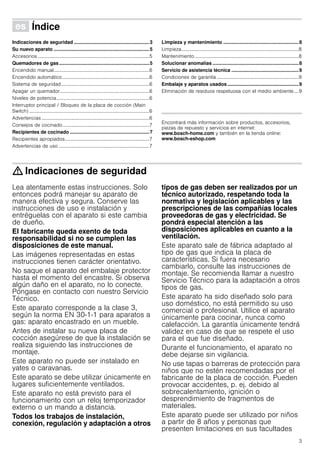 3
Û Índice[es]Instruccionesdeuso
Indicaciones de seguridad ........................................................3
Su nuevo aparato .......................................................................5
Accesorios ...........................................................................................5
Quemadores de gas...................................................................5
Encendido manual..............................................................................6
Encendido automático.......................................................................6
Sistema de seguridad........................................................................6
Apagar un quemador.........................................................................6
Niveles de potencia............................................................................6
Interruptor principal / Bloqueo de la placa de cocción (Main
Switch) ..................................................................................................6
Advertencias ........................................................................................6
Consejos de cocinado.......................................................................7
Recipientes de cocinado ...........................................................7
Recipientes apropiados.....................................................................7
Advertencias de uso ..........................................................................7
Limpieza y mantenimiento ........................................................8
Limpieza................................................................................................8
Mantenimiento .....................................................................................8
Solucionar anomalías ................................................................8
Servicio de asistencia técnica ..................................................9
Condiciones de garantía ...................................................................9
Embalaje y aparatos usados .....................................................9
Eliminación de residuos respetuosa con el medio ambiente....9
Produktinfo
Encontrará más información sobre productos, accesorios,
piezas de repuesto y servicios en internet:
www.bosch-home.com y también en la tienda online:
www.bosch-eshop.com
: Indicaciones de seguridad
Lea atentamente estas instrucciones. Solo
entonces podrá manejar su aparato de
manera efectiva y segura. Conserve las
instrucciones de uso e instalación y
entréguelas con el aparato si este cambia
de dueño.
El fabricante queda exento de toda
responsabilidad si no se cumplen las
disposiciones de este manual.
Las imágenes representadas en estas
instrucciones tienen carácter orientativo.
No saque el aparato del embalaje protector
hasta el momento del encastre. Si observa
algún daño en el aparato, no lo conecte.
Póngase en contacto con nuestro Servicio
Técnico.
Este aparato corresponde a la clase 3,
según la norma EN 30-1-1 para aparatos a
gas: aparato encastrado en un mueble.
Antes de instalar su nueva placa de
cocción asegúrese de que la instalación se
realiza siguiendo las instrucciones de
montaje.
Este aparato no puede ser instalado en
yates o caravanas.
Este aparato se debe utilizar únicamente en
lugares suficientemente ventilados.
Este aparato no está previsto para el
funcionamiento con un reloj temporizador
externo o un mando a distancia.
Todos los trabajos de instalación,
conexión, regulación y adaptación a otros
tipos de gas deben ser realizados por un
técnico autorizado, respetando toda la
normativa y legislación aplicables y las
prescripciones de las compañías locales
proveedoras de gas y electricidad. Se
pondrá especial atención a las
disposiciones aplicables en cuanto a la
ventilación.
Este aparato sale de fábrica adaptado al
tipo de gas que indica la placa de
características. Si fuera necesario
cambiarlo, consulte las instrucciones de
montaje. Se recomienda llamar a nuestro
Servicio Técnico para la adaptación a otros
tipos de gas.
Este aparato ha sido diseñado solo para
uso doméstico, no está permitido su uso
comercial o profesional. Utilice el aparato
únicamente para cocinar, nunca como
calefacción. La garantía únicamente tendrá
validez en caso de que se respete el uso
para el que fue diseñado.
Durante el funcionamiento, el aparato no
debe dejarse sin vigilancia.
No use tapas o barreras de protección para
niños que no estén recomendadas por el
fabricante de la placa de cocción. Pueden
provocar accidentes, p. ej. debido al
sobrecalentamiento, ignición o
desprendimiento de fragmentos de
materiales.
Este aparato puede ser utilizado por niños
a partir de 8 años y personas que
presenten limitaciones en sus facultades
 
