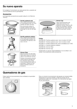 5
Su nuevo aparato
En la página 2 encontrará una vista general de su aparato así
como la potencia de los quemadores.
Accesorios
Los siguientes accesorios se pueden adquirir en el Servicio
Técnico:
--------
Código
El fabricante no asume responsabilidad si no se utilizan o se
utilizan incorrectamente estos accesorios.
Quemadores de gas
Cada mando de accionamiento tiene señalado el quemador
que controla.
Para un correcto funcionamiento del aparato es imprescindible
asegurarse de que las parrillas y todas las piezas de los
quemadores estén bien colocadas. No intercambie las tapas
de los quemadores.
Parrilla supletoria wok
Para utilizar exclusivamente
en quemadores wok con reci-
pientes de base cóncava.
Se recomienda utilizar la
parrilla supletoria wok para
prolongar la vida útil del apa-
rato.
Parrilla supletoria cafetera
Para utilizar exclusivamente
en el quemador auxiliar con
recipientes de diámetro infe-
rior a 12 cm.
Simmer Plate
Este accesorio ha sido dise-
ñado para reducir el nivel de
calor en la potencia mínima.
Colocar el accesorio directa-
mente sobre la parrilla con
los volcanes hacia arriba,
nunca directamente sobre el
quemador. Colocar el reci-
piente centrado sobre el
accesorio.
Simmer Cap
Tapa exclusivamente indi-
cada para cocinar en la
potencia mínima. Para su utili-
zación es necesario colocar
la tapa Simmer Cap sobre la
tapa del quemador auxiliar.
HEZ298126 Parrilla supletoria wok: hierro fundido (3,3 kW)
HEZ298127 Parrilla supletoria wok: hierro fundido (4 kW)
HEZ298110 Parrilla supletoria wok: acero esmaltada (3,3- 4 kW)
HEZ298114 Parrilla supletoria cafetera
HEZ298105 Simmer Plate
HEZ298128 Simmer Cap
 