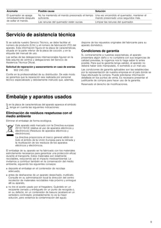 9
Servicio de asistencia técnica
Si se solicita nuestro Servicio Técnico, se debe facilitar el
número de producto (E-Nr.) y el número de fabricación (FD) del
aparato. Esta información figura en la placa de características,
situada en la parte inferior de la placa de cocción, y en la
etiqueta del manual de uso.
Las señas de las delegaciones internacionales figuran en la
lista adjunta de centros y delegaciones del Servicio de
Asistencia Técnica Oficial.
Solicitud de reparación y asesoramiento en caso de averías
Confíe en la profesionalidad de su distribuidor. De este modo
se garantiza que la reparación sea realizada por personal
técnico especializado y debidamente instruido que, además,
dispone de los repuestos originales del fabricante para su
aparato doméstico.
Condiciones de garantía
Si, contrariamente a nuestras expectativas, el aparato
presentara algún daño o no cumpliera con sus exigencias de
calidad previstas, le rogamos nos lo haga saber lo antes
posible. Para que la garantía tenga validez, el aparato no
deberá haber sido manipulado, ni sometido a un mal uso.
Las condiciones de garantía aplicables son las establecidas
por la representación de nuestra empresa en el país donde se
haya efectuado la compra. Puede solicitarse información
detallada en los puntos de venta. Es necesario presentar el
justificante de compra para hacer uso de la garantía.
Reservado el derecho de modificaciones.
Embalaje y aparatos usados
Si en la placa de características del aparato aparece el símbolo
), tenga en cuenta las siguientes indicaciones:
Eliminación de residuos respetuosa con el
medio ambiente
Eliminar el embalaje de forma ecológica.
El embalaje de su aparato se ha fabricado con los materiales
estrictamente necesarios para garantizar una protección eficaz
durante el transporte. Estos materiales son totalmente
reciclables, reduciendo así el impacto medioambiental. Le
invitamos a contribuir también en la conservación del medio
ambiente, siguiendo los siguientes consejos:
■ deposite el embalaje en el contenedor de reciclaje
adecuado,
■ antes de deshacerse de un aparato desechado, inutilícelo.
Consulte en su administración local la dirección del centro
recolector de materiales reciclables más próximo y entregue
allí su aparato,
■ no tire el aceite usado por el fregadero. Guárdelo en un
recipiente cerrado y entréguelo en un punto de recogida o,
en su defecto, en un contenedor de basura (acabará en un
vertedero controlado; probablemente no es la mejor
solución, pero evitamos la contaminación del agua).
El quemador se apaga
inmediatamente después
de soltar el mando.
No ha mantenido el mando presionado el tiempo
suficiente.
Una vez encendido el quemador, mantener el
mando presionado unos segundos más.
Las ranuras del quemador están sucias. Limpiar las ranuras del quemador.
Anomalía Posible causa Solución
E 902 245 255
Este aparato está marcado con la Directiva europea
2012/19/CE relativa al uso de aparatos eléctricos y
electrónicos (Residuos de aparatos eléctricos y
electrónicos).
La directiva proporciona el marco general válido en
todo el ámbito de la Unión Europea para la retirada y
la reutilización de los residuos de los aparatos
eléctricos y electrónicos.
 