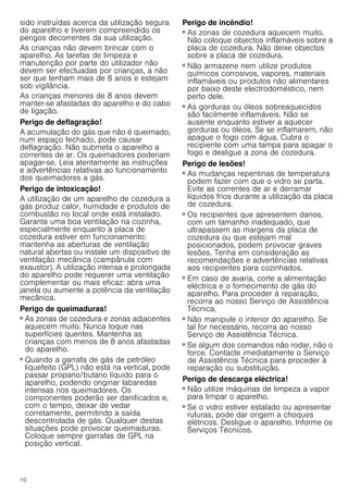 10
sido instruídas acerca da utilização segura
do aparelho e tiverem compreendido os
perigos decorrentes da sua utilização.
As crianças não devem brincar com o
aparelho. As tarefas de limpeza e
manutenção por parte do utilizador não
devem ser efectuadas por crianças, a não
ser que tenham mais de 8 anos e estejam
sob vigilância.
As crianças menores de 8 anos devem
manter-se afastadas do aparelho e do cabo
de ligação.
Perigo de deflagração!
A acumulação do gás que não é queimado,
num espaço fechado, pode causar
deflagração. Não submeta o aparelho a
correntes de ar. Os queimadores poderiam
apagar-se. Leia atentamente as instruções
e advertências relativas ao funcionamento
dos queimadores a gás.
Perigo de intoxicação!
A utilização de um aparelho de cozedura a
gás produz calor, humidade e produtos de
combustão no local onde está instalado.
Garanta uma boa ventilação na cozinha,
especialmente enquanto a placa de
cozedura estiver em funcionamento:
mantenha as aberturas de ventilação
natural abertas ou instale um dispositivo de
ventilação mecânica (campânula com
exaustor). A utilização intensa e prolongada
do aparelho pode requerer uma ventilação
complementar ou mais eficaz: abra uma
janela ou aumente a potência da ventilação
mecânica.
Perigo de queimaduras!
■ As zonas de cozedura e zonas adjacentes
aquecem muito. Nunca toque nas
superfícies quentes. Mantenha as
crianças com menos de 8 anos afastadas
do aparelho.
Perigo de queimaduras!
■ Quando a garrafa de gás de petróleo
liquefeito (GPL) não está na vertical, pode
passar propano/butano líquido para o
aparelho, podendo originar labaredas
intensas nos queimadores. Os
componentes poderão ser danificados e,
com o tempo, deixar de vedar
corretamente, permitindo a saída
descontrolada de gás. Qualquer destas
situações pode provocar queimaduras.
Coloque sempre garrafas de GPL na
posição vertical.
Perigo de incêndio!
■ As zonas de cozedura aquecem muito.
Não coloque objectos inflamáveis sobre a
placa de cozedura. Não deixe objectos
sobre a placa de cozedura.
Perigo de incêndio!
■ Não armazene nem utilize produtos
químicos corrosivos, vapores, materiais
inflamáveis ou produtos não alimentares
por baixo deste electrodoméstico, nem
perto dele.
Perigo de incêndio!
■ As gorduras ou óleos sobreaquecidos
são facilmente inflamáveis. Não se
ausente enquanto estiver a aquecer
gorduras ou óleos. Se se inflamarem, não
apague o fogo com água. Cubra o
recipiente com uma tampa para apagar o
fogo e desligue a zona de cozedura.
Perigo de lesões!
■ As mudanças repentinas de temperatura
podem fazer com que o vidro se parta.
Evite as correntes de ar e derramar
líquidos frios durante a utilização da placa
de cozedura.
Perigo de lesões!
■ Os recipientes que apresentem danos,
com um tamanho inadequado, que
ultrapassem as margens da placa de
cozedura ou que estejam mal
posicionados, podem provocar graves
lesões. Tenha em consideração as
recomendações e advertências relativas
aos recipientes para cozinhados.
Perigo de lesões!
■ Em caso de avaria, corte a alimentação
eléctrica e o fornecimento de gás do
aparelho. Para proceder à reparação,
recorra ao nosso Serviço de Assistência
Técnica.
Perigo de lesões!
■ Não manipule o interior do aparelho. Se
tal for necessário, recorra ao nosso
Serviço de Assistência Técnica.
Perigo de lesões!
■ Se algum dos comandos não rodar, não o
force. Contacte imediatamente o Serviço
de Assistência Técnica para proceder à
reparação ou substituição.
Perigo de descarga eléctrica!
■ Não utilize máquinas de limpeza a vapor
para limpar o aparelho.
Perigo de choque elétrico!!
■ Se o vidro estiver estalado ou apresentar
ruturas, pode dar origem a choques
elétricos. Desligue o aparelho. Informe os
Serviços Técnicos.
 