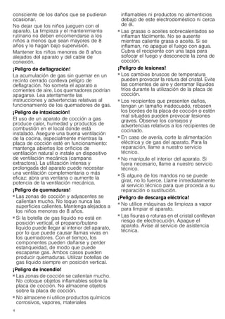 4
consciente de los daños que se pudieran
ocasionar.
No dejar que los niños jueguen con el
aparato. La limpieza y el mantenimiento
rutinario no deben encomendarse a los
niños a menos que sean mayores de 8
años y lo hagan bajo supervisión.
Mantener los niños menores de 8 años
alejados del aparato y del cable de
conexión.
¡Peligro de deflagración!
La acumulación de gas sin quemar en un
recinto cerrado conlleva peligro de
deflagración. No someta el aparato a
corrientes de aire. Los quemadores podrían
apagarse. Lea atentamente las
instrucciones y advertencias relativas al
funcionamiento de los quemadores de gas.
¡Peligro de intoxicación!
El uso de un aparato de cocción a gas
produce calor, humedad y productos de
combustión en el local donde está
instalado. Asegure una buena ventilación
de la cocina, especialmente mientras la
placa de cocción esté en funcionamiento:
mantenga abiertos los orificios de
ventilación natural o instale un dispositivo
de ventilación mecánica (campana
extractora). La utilización intensa y
prolongada del aparato puede necesitar
una ventilación complementaria o más
eficaz: abra una ventana o aumente la
potencia de la ventilación mecánica.
¡Peligro de quemaduras!
■ Las zonas de cocción y adyacentes se
calientan mucho. No toque nunca las
superficies calientes. Mantenga alejados a
los niños menores de 8 años.
¡Peligro de quemaduras!
■ Si la botella de gas líquido no está en
posición vertical, el propano/butano
líquido puede llegar al interior del aparato,
por lo que puede causar llamas vivas en
los quemadores. Con el tiempo, los
componentes pueden dañarse y perder
estanqueidad, de modo que puede
escaparse gas. Ambos casos pueden
producir quemaduras. Utilizar botellas de
gas líquido siempre en posición vertical.
¡Peligro de incendio!
■ Las zonas de cocción se calientan mucho.
No coloque objetos inflamables sobre la
placa de cocción. No almacene objetos
sobre la placa de cocción.
¡Peligro de incendio!
■ No almacene ni utilice productos químicos
corrosivos, vapores, materiales
inflamables ni productos no alimenticios
debajo de este electrodoméstico ni cerca
de él.
¡Peligro de incendio!
■ Las grasas o aceites sobrecalentados se
inflaman fácilmente. No se ausente
mientras caliente grasa o aceite. Si se
inflaman, no apague el fuego con agua.
Cubra el recipiente con una tapa para
sofocar el fuego y desconecte la zona de
cocción.
¡Peligro de lesiones!
■ Los cambios bruscos de temperatura
pueden provocar la rotura del cristal. Evite
las corrientes de aire y derramar líquidos
fríos durante la utilización de la placa de
cocción.
¡Peligro de lesiones!
■ Los recipientes que presenten daños,
tengan un tamaño inadecuado, rebasen
los bordes de la placa de cocción o estén
mal situados pueden provocar lesiones
graves. Observe los consejos y
advertencias relativos a los recipientes de
cocinado.
¡Peligro de lesiones!
■ En caso de avería, corte la alimentación
eléctrica y de gas del aparato. Para la
reparación, llame a nuestro servicio
técnico.
¡Peligro de lesiones!
■ No manipule el interior del aparato. Si
fuera necesario, llame a nuestro servicio
técnico.
¡Peligro de lesiones!
■ Si alguno de los mandos no se puede
girar, no lo fuerce. Llame inmediatamente
al servicio técnico para que proceda a su
reparación o sustitución.
¡Peligro de descarga eléctrica!
■ No utilice máquinas de limpieza a vapor
para limpiar el aparato.
¡Peligro de descarga eléctrica!
■ Las fisuras o roturas en el cristal conllevan
riesgo de electrocución. Apague el
aparato. Avise al servicio de asistencia
técnica.
 