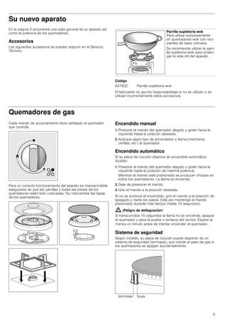 5
Su nuevo aparato
En la página 2 encontrará una vista general de su aparato así
como la potencia de los quemadores.
Accesorios
Los siguientes accesorios se pueden adquirir en el Servicio
Técnico:
--------
Código
El fabricante no asume responsabilidad si no se utilizan o se
utilizan incorrectamente estos accesorios.
Quemadores de gas
Cada mando de accionamiento tiene señalado el quemador
que controla.
Para un correcto funcionamiento del aparato es imprescindible
asegurarse de que las parrillas y todas las piezas de los
quemadores estén bien colocadas. No intercambie las tapas
de los quemadores.
Encendido manual
1. Presione el mando del quemador elegido y gírelo hacia la
izquierda hasta la posición deseada.
2. Acerque algún tipo de encendedor o llama (mecheros,
cerillas, etc.) al quemador.
Encendido automático
Si su placa de cocción dispone de encendido automático
(bujías):
1. Presione el mando del quemador elegido y gírelo hacia la
izquierda hasta la posición de máxima potencia.
Mientras el mando está presionado se producen chispas en
todos los quemadores. La llama se enciende.
2. Deje de presionar el mando.
3. Gire el mando a la posición deseada.
Si no se produce el encendido, gire el mando a la posición de
apagado y repita los pasos. Esta vez mantenga el mando
presionado durante más tiempo (hasta 10 segundos).
: ¡Peligro de deflagración!
Si transcurridos 15 segundos la llama no se enciende, apague
el quemador y abra la puerta o ventana del recinto. Espere al
menos un minuto antes de intentar encender el quemador.
Sistema de seguridad
Según modelo, su placa de cocción puede disponer de un
sistema de seguridad (termopar), que impide el paso de gas si
los quemadores se apagan accidentalmente.
Parrilla supletoria wok
Para utilizar exclusivamente
en quemadores wok con reci-
pientes de base cóncava.
Se recomienda utilizar la parri-
lla supletoria wok para prolon-
gar la vida útil del aparato.
647832 Parrilla supletoria wok
 