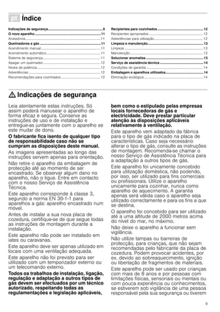 9
ì Índice[pt]Instruçõesdeserviço
Indicações de segurança...........................................................9
O novo aparelho .......................................................................11
Acessórios.........................................................................................11
Queimadores a gás ..................................................................11
Acendimento manual ......................................................................11
Acendimento automático ...............................................................11
Sistema de segurança....................................................................11
Apagar um queimador....................................................................12
Níveis de potência...........................................................................12
Advertências .....................................................................................12
Recomendações para cozinhados ..............................................12
Recipientes para cozinhados..................................................12
Recipientes apropriados ................................................................12
Advertências para utilização..........................................................12
Limpeza e manutenção............................................................13
Limpeza .............................................................................................13
Manutenção ......................................................................................13
Solucionar anomalias ..............................................................13
Serviço de assistência técnica ...............................................14
Condições de garantia ...................................................................14
Embalagem e aparelhos utilizados.........................................14
Eliminação ecológica......................................................................14
: Indicações de segurança
Leia atentamente estas instruções. Só
assim poderá manusear o aparelho de
forma eficaz e segura. Conserve as
instruções de uso e de instalação e
entregue-as juntamente com o aparelho se
este mudar de dono.
O fabricante fica isento de qualquer tipo
de responsabilidade caso não se
cumpram as disposições deste manual.
As imagens apresentadas ao longo das
instruções servem apenas para orientação.
Não retire o aparelho da embalagem de
protecção até ao momento de ser
encastrado. Se observar algum dano no
aparelho, não o ligue. Entre em contacto
com o nosso Serviço de Assistência
Técnica.
Este aparelho corresponde à classe 3,
segundo a norma EN 30-1-1 para
aparelhos a gás: aparelho encastrado num
móvel.
Antes de instalar a sua nova placa de
cozedura, certifique-se de que segue todas
as instruções de montagem durante a
instalação.
Este aparelho não pode ser instalado em
iates ou caravanas.
Este aparelho deve ser apenas utilizado em
locais com uma ventilação adequada.
Este aparelho não foi previsto para ser
utilizado com um temporizador externo ou
um telecomando externo.
Todos os trabalhos de instalação, ligação,
regulação e adaptação a outros tipos de
gás devem ser efectuados por um técnico
autorizado, respeitando todas as
regulamentações e legislação aplicáveis,
bem como o estipulado pelas empresas
locais fornecedoras de gás e
electricidade. Deve prestar particular
atenção às disposições aplicáveis
relativamente à ventilação.
Este aparelho vem adaptado da fábrica
para o tipo de gás indicado na placa de
características. Caso seja necessário
alterar o tipo de gás, consulte as instruções
de montagem. Recomenda-se chamar o
nosso Serviço de Assistência Técnica para
a adaptação a outros tipos de gás.
Este aparelho foi unicamente concebido
para utilização doméstica, não podendo,
por isso, ser utilizado para fins comerciais
ou profissionais. Utilize o aparelho
unicamente para cozinhar, nunca como
aparelho de aquecimento. A garantia
apenas será válida caso o aparelho seja
utilizado correctamente e para os fins a que
se destina.
O aparelho foi concebido para ser utilizado
até a uma altitude de 2000 metros acima
do nível do mar, no máximo.
Não deixe o aparelho a funcionar sem
vigilância.
Não utilize tampas ou barreiras de
protecção, para crianças, que não sejam
recomendadas pelo fabricante da placa de
cozedura. Podem provocar acidentes, por
ex. devido ao sobreaquecimento, ignição
ou libertação de fragmentos de materiais.
Este aparelho pode ser usado por crianças
com mais de 8 anos e por pessoas com
limitações físicas, sensoriais ou mentais ou
com pouca experiência ou conhecimentos,
se estiverem sob vigilância de uma pessoa
responsável pela sua segurança ou tiverem
 