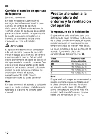 es
10
Cambiar el sentido de apertura
de la puerta
(en caso necesario)
En caso necesario: Aconsejamos
encargar los trabajos necesarios para
cambiar el sentido de apertura
de la puerta al Servicio de Asistencia
Técnica Oficial de la marca. Los costes
para cambiar el sentido de apertura de
la puerta los puede consultar en el
Servicio de Asistencia Oficial de la
marca de su zona o localidad.
m Advertencia
El aparato no deberá estar conectado
a la red eléctrica durante la ejecución
de los trabajos para cambiar el sentido
e apertura de la puerta. Extraer a tal
efecto previamente el cable de conexión
del aparato de la toma de corriente. Con
objeto de no causar daños en la parte
posterior del aparato deberá colocarse
debajo de éste suficiente material de
acolchado. Volcar el aparato
cuidadosamente hasta hacerlo
descansar sobre su parte posterior.
Nota
En caso de volcar el aparato y colocarlo
sobre su parte posterior, el distanciador
respecto a la pared no deberá estar
montado.
Prestar atención a la
temperatura del
entorno y la ventilación
del aparato
Temperatura de la habitación
El aparato ha sido diseñado para una
determinada clase climática. En función
de la clase climática concreta, el aparato
puede funcionar en los márgenes de
temperatura que se indican más abajo.
La clase climática a la que pertenece el
aparato figura en la placa de
características del mismo, Fig. -.
Nota
El aparato funciona perfectamente en los
rangos de temperatura señalados por
la clase climática. En caso funcionar
un aparato de la clase climática SN
a una temperatura ambiente más fría,
pueden excluirse daños en el mismo
hasta una temperatura de +5 °C.
Clase
climática
Temperatura del
entorno admisible
SN +10 °C hasta 32 °C
N +16 °C hasta 32 °C
ST +16 °C hasta 38 °C
T +16 °C hasta 43 °C
 
