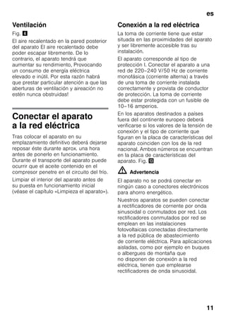 es
11
Ventilación
Fig. $
El aire recalentado en la pared posterior
del aparato El aire recalentado debe
poder escapar libremente. De lo
contrario, el aparato tendrá que
aumentar su rendimiento, Provocando
un consumo de energía eléctrica
elevado e inútil. Por esta razón habrá
que prestar particular atención a que las
aberturas de ventilación y aireación no
estén nunca obstruidas!
Conectar el aparato
a la red eléctrica
Tras colocar el aparato en su
emplazamiento definitivo deberá dejarse
reposar éste durante aprox. una hora
antes de ponerlo en funcionamiento.
Durante el transporte del aparato puede
ocurrir que el aceite contenido en el
compresor penetre en el circuito del frío.
Limpiar el interior del aparato antes de
su puesta en funcionamiento inicial
(véase el capítulo «Limpieza el aparato»).
Conexión a la red eléctrica
La toma de corriente tiene que estar
situada en las proximidades del aparato
y ser libremente accesible tras su
instalación.
El aparato corresponde al tipo de
protección I. Conectar el aparato a una
red de 220–240 V/50 Hz de corriente
monofásica (corriente alterna) a través
de una toma de corriente instalada
correctamente y provista de conductor
de protección. La toma de corriente
debe estar protegida con un fusible de
10–16 amperios.
En los aparatos destinados a países
fuera del continente europeo deberá
verificarse si los valores de la tensión de
conexión y el tipo de corriente que
figuran en la placa de características del
aparato coinciden con los de la red
nacional. Ambos números se encuentran
en la placa de características del
aparato. Fig. -
m Advertencia
El aparato no se podrá conectar en
ningún caso a conectores electrónicos
para ahorro energético.
Nuestros aparatos se pueden conectar
a rectificadores de corriente por onda
sinusoidal o conmutados por red. Los
rectificadores conmutados por red se
emplean en las instalaciones
fotovoltaicas conectadas directamente
a la red pública de abastecimiento
de corriente eléctrica. Para aplicaciones
aisladas, como por ejemplo en buques
o albergues de montaña que
no disponen de conexión a la red
eléctrica, tienen que emplearse
rectificadores de onda sinusoidal.
 