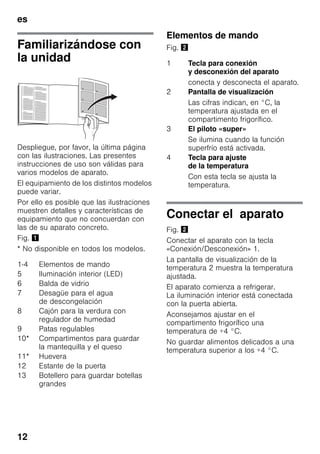 es
12
Familiarizándose con
la unidad
Despliegue, por favor, la última página
con las ilustraciones. Las presentes
instrucciones de uso son válidas para
varios modelos de aparato.
El equipamiento de los distintos modelos
puede variar.
Por ello es posible que las ilustraciones
muestren detalles y características de
equipamiento que no concuerdan con
las de su aparato concreto.
Fig. !
* No disponible en todos los modelos.
Elementos de mando
Fig. "
Conectar el aparato
Fig. "
Conectar el aparato con la tecla
«Conexión/Desconexión» 1.
La pantalla de visualización de la
temperatura 2 muestra la temperatura
ajustada.
El aparato comienza a refrigerar.
La iluminación interior está conectada
con la puerta abierta.
Aconsejamos ajustar en el
compartimento frigorífico una
temperatura de +4 °C.
No guardar alimentos delicados a una
temperatura superior a los +4 °C.
1-4 Elementos de mando
5 Iluminación interior (LED)
6 Balda de vidrio
7 Desagüe para el agua
de descongelación
8 Cajón para la verdura con
regulador de humedad
9 Patas regulables
10* Compartimentos para guardar
la mantequilla y el queso
11* Huevera
12 Estante de la puerta
13 Botellero para guardar botellas
grandes
1 Tecla para conexión
y desconexión del aparato
conecta y desconecta el aparato.
2 Pantalla de visualización
Las cifras indican, en °C, la
temperatura ajustada en el
compartimento frigorífico.
3 El piloto «super»
Se ilumina cuando la función
superfrío está activada.
4 Tecla para ajuste
de la temperatura
Con esta tecla se ajusta la
temperatura.
 