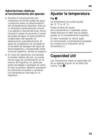 es
13
Advertencias relativas
al funcionamiento del aparato
■ Durante el funcionamiento del
compresor se forman gotas de agua
o escarcha sobre la pared posterior
del compartimento frigorífico. Esto es
un fenómeno perfectamente normal
y es debido a razones técnicas. No es
necesario raspar la escarcha ni secar
las gotas de agua. El panel posterior
(evaporador) del aparato se
desescarcha automáticamente. El
agua de congelación es recogida en
la canaleta de desagüe del agua de
descongelación y transportada hasta
el grupo frigorífico, donde se evapora.
■ En caso de registrarse una elevada
humedad relativa del aire, se puede
formar agua de condensación en el
interior del frigorífico, en particular
sobre las baldas o bandejas de vidrio.
Si esto sucediera, deberán guardarse
los alimentos envueltos y ajustarse
una temperatura más baja en el
frigorífico.
Ajustar la temperatura
Fig. "
La temperatura se puede ajustar
de +2 °C a +8 °C.
Pulsar la tecla de ajuste
de la temperatura 4 repetidas veces,
hasta alcanzar el valor que se desea
ajustar en el compartimento frigorífico.
El valor mostrado en último lugar
es memorizado. La temperatura ajustada
se muestra en la indicación de la
temperatura 2.
Capacidad útil
Las indicaciones sobre la capacidad útil
de su aparato figuran en la placa del
mismo. Fig. -
 