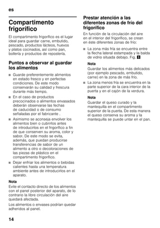 es
14
Compartimento
frigorífico
El compartimento frigorífico es el lugar
ideal para guardar carne, embutido,
pescado, productos lácteos, huevos
y platos cocinados, así como pan,
bollería y productos de repostería.
Puntos a observar al guardar
los alimentos
■ Guarde preferentemente alimentos
en estado fresco y en perfectas
condiciones. De este modo
conservarán su calidad y frescura
durante más tiempo.
■ En el caso de productos
precocinados o alimentos envasados
deberán observarse las fechas
de caducidad o de consumo
señaladas por el fabricante .
■ Asimismo se aconseja envolver los
alimentos bien o cubrirlos antes
de introducirlos en el frigorífico a fin
de que conserven su aroma, color y
sabor. De este modo se evita,
además, que puedan producirse
transferencias de sabor de un
alimento a otro o decoloraciones de
las piezas de plástico en el
compartimento frigorífico.
■ Dejar enfriar los alimentos o bebidas
calientes hasta una temperatura
ambiente antes de introducirlos en el
aparato.
Nota
Evite el contacto directo de los alimentos
con el panel posterior del aparato, de lo
contrario la libre circulación del aire
quedará afectada.
Los alimentos o envases podrían quedar
adheridos al panel.
Prestar atención a las
diferentes zonas de frío del
frigorífico
En función de la circulación del aire
en el interior del frigorífico, se crean
en éste diferentes zonas de frío:
■ La zona más fría se encuentra entre
la flecha lateral estampada y la balda
de vidrio situada debajo. Fig. %
Nota
Guardar los alimentos más delicados
(por ejemplo pescado, embutido,
carne) en la zona de más frío.
■ La zona menos fría se encuentra en la
parte superior de la cara interior de la
puerta y en el cajón de la verdura.
Nota
Guardar el queso curado y la
mantequilla en el compartimento
superior de la puerta. De esta manera
el queso conserva su aroma y la
mantequilla se puede untar en el pan.
 