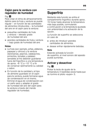 es
15
Cajón para la verdura con
regulador de humedad
Fig. &
Para crear el clima de almacenamiento
óptimo para la fruta y verdura se puede
regular – en función de las cantidades
de alimentos introducidos – la humedad
del aire en el cajón para la verdura:
■ pequeñas cantidades de fruta
y verdura – elevado grado
de humedad del aire
■ grandes cantidades de fruta y verdura
– bajo grado de humedad del aire
Notas
■ La fruta (por ejemplo, piñas, plátanos,
papayas y cítricos) y la verdura
(berenjenas, pepinos, calabacines,
pimientos, tomates y patatas)
sensibles al frío deberán guardarse
fuera del frigorífico a una temperatura
de aprox. +8 °C a +12 °C a fin
de conservar óptimamente su calidad
y sabor.
■ En función de la cantidad y el tipo
de alimento guardado en el cajón
para la verdura, puede formarse agua
de condensación en el mismo.
Eliminar el agua de condensación con
un paño seco y adaptar el grado
de humedad del aire del cajón para
la verdura a través del mando
regulador de humedad.
Superfrío
Mediante esta función se enfría el
compartimento frigorífico durante aprox.
15 horas hasta alcanzar la temperatura
más baja posible, conmutando
a continuación a la temperatura ajustada
con anterioridad a la activación de la
opción.
La función de superfrío se selecciona
en caso de
■ antes de introducir grandes
cantidades de alimentos.
■ desear enfriar rápidamente bebidas.
Nota
Estando activada la función
de superfrío, el nivel sonoro del aparato
puede aumentar.
Activar y desactivar
Fig. "
Pulsar la tecla de ajuste de la
temperatura 4 repetidas veces hasta que
se ilumine el piloto «super» 3.
 