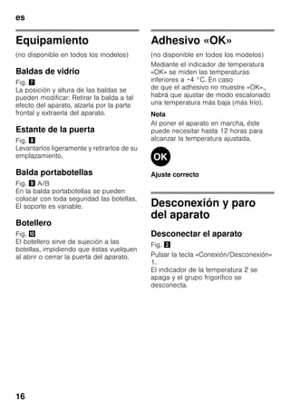 es
16
Equipamiento
(no disponible en todos los modelos)
Baldas de vidrio
Fig. '
La posición y altura de las baldas se
pueden modificar: Retirar la balda a tal
efecto del aparato, alzarla por la parte
frontal y extraerla del aparato.
Estante de la puerta
Fig. (
Levantarlos ligeramente y retirarlos de su
emplazamiento.
Balda portabotellas
Fig. ) A/B
En la balda portabotellas se pueden
colocar con toda seguridad las botellas.
El soporte es variable.
Botellero
Fig. *
El botellero sirve de sujeción a las
botellas, impidiendo que éstas vuelquen
al abrir o cerrar la puerta del aparato.
Adhesivo «OK»
(no disponible en todos los modelos)
Mediante el indicador de temperatura
«OK» se miden las temperaturas
inferiores a +4 °C. En caso
de que el adhesivo no muestre «OK».,
habrá que ajustar de modo escalonado
una temperatura más baja (más frío).
Nota
Al poner el aparato en marcha, éste
puede necesitar hasta 12 horas para
alcanzar la temperatura ajustada.
Ajuste correcto
Desconexión y paro
del aparato
Desconectar el aparato
Fig. "
Pulsar la tecla «Conexión/Desconexión»
1.
El indicador de la temperatura 2 se
apaga y el grupo frigorifico se
desconecta.
 