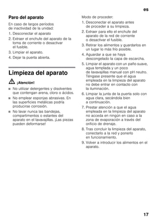 es
17
Paro del aparato
En caso de largos períodos
de inactividad de la unidad:
1. Desconectar el aparato
2. Extraer el enchufe del aparato de la
toma de corriente o desactivar
el fusible.
3. Limpiar el aparato.
4. Dejar la puerta abierta.
Limpieza del aparato
m ¡Atención!
■ No utilizar detergentes y disolventes
que contengan arena, cloro o ácidos.
■ No emplear esponjas abrasivas. En
las superficies metálicas podría
producirse corrosión.
■ No lavar nunca las bandejas,
compartimentos o estantes del
aparato en el lavavajillas. ¡Las piezas
pueden deformarse!
Modo de proceder:
1. Desconectar el aparato antes
de proceder a su limpieza.
2. Extraer para ello el enchufe del
aparato de la red de corriente
o desactivar el fusible.
3. Retirar los alimentos y guardarlos en
un lugar lo más frío posible.
4. Aguardar a que se haya
descongelado la capa de escarcha.
5. Limpiar el aparato con un paño suave,
agua templada y un poco
de lavavajillas manual con pH neutro.
Téngase presente que el agua
empleada en la limpieza del aparato
no debe entrar en contacto con
la iluminación.
6. Limpiar la junta de la puerta solo con
agua clara, secándola bien
a continuación.
7. Prestar atención a que el agua
empleada en la limpieza del aparato
no acceda en ningún en caso a la
zona de evaporación a través del
orificio de drenaje.
8. Tras concluir la limpieza del aparato,
conectarlo a la red y ponerlo
en funcionamiento.
9. Volver a introducir los alimentos en el
aparato.
 