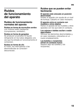 es
19
Ruidos
de funcionamiento
del aparato
Ruidos de funcionamiento
normales del aparato
Ruidos en forma de murmullos sordos
Los motores están trabajando
(compresores, ventilador).
Ruidos en forma de gorgoteo
Se producen al penetrar el líquido
refrigerante en los tubos delgados una
vez que ha entrado en funcionamiento el
compresor.
Ruidos en forma de clic
El motor, los interruptores o las
electroválvulas se conectan/
desconectan.
Ruidos que se pueden evitar
fácilmente
El aparato está colocado en posición
desnivelada
Nivelar el aparato con ayuda de un nivel
de burbuja. Calzarlo en caso necesario.
El aparato entra en contacto con
muebles u otros objetos
Retirar el aparato de los muebles u otros
aparatos con los que esté en contacto.
Los cajones o baldas oscilan o están
agarrotados
Verificar los elementos desmontables y,
en caso necesario, colocarlos en un
nuevo emplazamiento.
Las botellas o recipientes
entran en contacto mutuo
Separar algo las botellas y los
recipientes.
 