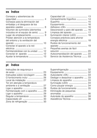 es Índice
Consejos y advertencias de
seguridad ................................................. 4
Consejos para la eliminación del
embalaje y el desguace de los
aparatos usados .................................... 8
Volumen de suministro (elementos
incluidos en el equipo de serie) ......... 9
Lugar de emplazamiento ...................... 9
Prestar atención a la temperatura
del entorno y la ventilación del
aparato ................................................... 10
Conectar el aparato a la red
eléctrica ................................................. 11
Familiarizándose con la unidad ........ 12
Conectar el aparato ........................... 12
Ajustar la temperatura ......................... 13
Capacidad útil ...................................... 13
Compartimento frigorífico ................... 14
Superfrío ................................................ 15
Equipamiento ........................................ 16
Adhesivo «OK» ..................................... 16
Desconexión y paro del aparato ...... 16
Limpieza del aparato ........................... 17
Iluminación interior (LED) ................... 18
Consejos prácticos para ahorrar
energía eléctrica .................................. 18
Ruidos de funcionamiento del
aparato ................................................... 19
Pequeñas averías de fácil
solución ................................................. 20
Autocomprobación del aparato ........ 22
Servicio de Asistencia Técnica ......... 22
pt Índice
Instruções de segurança e
de aviso ................................................. 23
Instruções sobre reciclagem ............. 26
O fornecimento inclui .......................... 26
Local da instalação ............................. 27
Ter em atenção a temperatura
ambiente e a ventilação ..................... 27
Ligar o aparelho ................................... 28
Familiarização com o aparelho ......... 29
Ligar o aparelho ................................... 29
Regular a temperatura ........................ 30
Capacidade útil .................................... 30
Zona de refrigeração .......................... 30
Superrefrigeração ................................ 32
Equipamento ......................................... 32
Autocolante «OK» ................................ 33
Desligar e desactivar o aparelho ..... 33
Limpeza do aparelho .......................... 33
Iluminação (LED) ................................. 34
Como poupar energia ........................ 34
Ruídos de funcionamento .................. 35
Eliminação de pequenas
anomalias .............................................. 36
Auto-teste do aparelho ....................... 38
Assistência Técnica ............................. 38
 