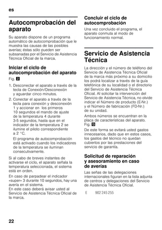 es
22
Autocomprobación del
aparato
Su aparato dispone de un programa
automático de autocomprobación que le
muestra las causas de las posibles
averías; éstas sólo pueden ser
subsanadas por el Servicio de Asistencia
Técnica Oficial de la marca.
Iniciar el ciclo de
autocomprobación del aparato
Fig. "
1. Desconectar el aparato a través de la
tecla de Conexión/Desconexión
y aguardar cinco minutos.
2. Conectar el aparato a través de la
tecla para conexión y desconexión
1 y accionar en los primeros
10 segundos el mando de ajuste
de la temperatura 4 durante
3-5 segundos, hasta que en el
indicador de la temperatura 2 se
ilumine el piloto correspondiente
a 2 °C.
El programa de autocomprobación
está activado cuando los indicadores
de la temperatura se iluminan
consecutivamente.
Si al cabo de breves instantes de
activarse el ciclo, el aparato señala la
temperatura seleccionada, el sistema
está en orden.
En caso de parpadear el indicador
«super» 3 durante 10 segundos, hay una
avería en el sistema.
En este caso deberá avisar usted al
Servicio de Asistencia Técnica Oficial de
la marca.
Concluir el ciclo de
autocomprobación
Una vez concluido el programa, el
aparato conmuta al modo de
funcionamiento normal.
Servicio de Asistencia
Técnica
La dirección y el número de teléfono del
Servicio de Asistencia Técnica Oficial
de la marca más próximo a su domicilio
los podrá localizar a través de la guía
telefónica de su localidad o el directorio
del Servicio de Asistencia Técnica
Oficial. Al solicitar la intervención del
Servicio de Asistencia Técnica, no olvide
indicar el Número de producto (E-Nr.)
y el Número de fabricación (FD-Nr.)
de su unidad.
Ambos números se encuentran en la
placa de características del aparato.
Fig. -
De este forma se evitará usted gastos
innecesarios, dado que en estos casos,
los gastos del técnico no quedan
cubiertos por las prestaciones del
servicio de garantía.
Solicitud de reparación
y asesoramiento en caso
de averías
Las señas de las delegaciones
internacionales figuran en la lista adjunta
de centros y delegaciones del Servicio
de Asistencia Técnica Oficial.
E 902 245 255
 
