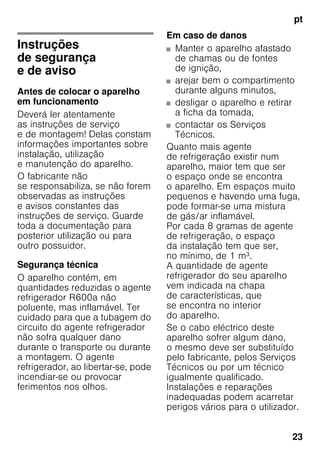 pt
23
ptÍndiceptInstruçõesdeserviço
Instruções
de segurança
e de aviso
Antes de colocar o aparelho
em funcionamento
Deverá ler atentamente
as instruções de serviço
e de montagem! Delas constam
informações importantes sobre
instalação, utilização
e manutenção do aparelho.
O fabricante não
se responsabiliza, se não forem
observadas as instruções
e avisos constantes das
instruções de serviço. Guarde
toda a documentação para
posterior utilização ou para
outro possuidor.
Segurança técnica
O aparelho contém, em
quantidades reduzidas o agente
refrigerador R600a não
poluente, mas inflamável. Ter
cuidado para que a tubagem do
circuito do agente refrigerador
não sofra qualquer dano
durante o transporte ou durante
a montagem. O agente
refrigerador, ao libertar-se, pode
incendiar-se ou provocar
ferimentos nos olhos.
Em caso de danos
■ Manter o aparelho afastado
de chamas ou de fontes
de ignição,
■ arejar bem o compartimento
durante alguns minutos,
■ desligar o aparelho e retirar
a ficha da tomada,
■ contactar os Serviços
Técnicos.
Quanto mais agente
de refrigeração existir num
aparelho, maior tem que ser
o espaço onde se encontra
o aparelho. Em espaços muito
pequenos e havendo uma fuga,
pode formar-se uma mistura
de gás/ar inflamável.
Por cada 8 gramas de agente
de refrigeração, o espaço
da instalação tem que ser,
no mínimo, de 1 m³.
A quantidade de agente
refrigerador do seu aparelho
vem indicada na chapa
de características, que
se encontra no interior
do aparelho.
Se o cabo eléctrico deste
aparelho sofrer algum dano,
o mesmo deve ser substituído
pelo fabricante, pelos Serviços
Técnicos ou por um técnico
igualmente qualificado.
Instalações e reparações
inadequadas podem acarretar
perigos vários para o utilizador.
 