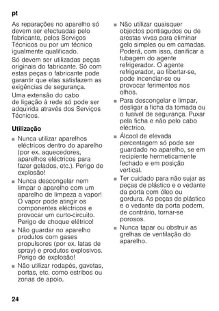 pt
24
As reparações no aparelho só
devem ser efectuadas pelo
fabricante, pelos Serviços
Técnicos ou por um técnico
igualmente qualificado.
Só devem ser utilizadas peças
originais do fabricante. Só com
estas peças o fabricante pode
garantir que elas satisfazem as
exigências de segurança.
Uma extensão do cabo
de ligação à rede só pode ser
adquirida através dos Serviços
Técnicos.
Utilização
■ Nunca utilizar aparelhos
eléctricos dentro do aparelho
(por ex. aquecedores,
aparelhos eléctricos para
fazer gelados, etc.). Perigo de
explosão!
■ Nunca descongelar nem
limpar o aparelho com um
aparelho de limpeza a vapor!
O vapor pode atingir os
componentes eléctricos e
provocar um curto-circuito.
Perigo de choque elétrico!
■ Não guardar no aparelho
produtos com gases
propulsores (por ex. latas de
spray) e produtos explosivos.
Perigo de explosão!
■ Não utilizar rodapés, gavetas,
portas, etc. como estribos ou
zonas de apoio.
■ Não utilizar quaisquer
objectos pontiagudos ou de
arestas vivas para eliminar
gelo simples ou em camadas.
Poderá, com isso, danificar a
tubagem do agente
refrigerador. O agente
refrigerador, ao libertar-se,
pode incendiar-se ou
provocar ferimentos nos
olhos.
■ Para descongelar e limpar,
desligar a ficha da tomada ou
o fusível de segurança. Puxar
pela ficha e não pelo cabo
eléctrico.
■ Álcool de elevada
percentagem só pode ser
guardado no aparelho, se em
recipiente hermeticamente
fechado e em posição
vertical.
■ Ter cuidado para não sujar as
peças de plástico e o vedante
da porta com óleo ou
gordura. As peças de plástico
e o vedante da porta podem,
de contrário, tornar-se
porosos.
■ Nunca tapar ou obstruir as
grelhas de ventilação do
aparelho.
 