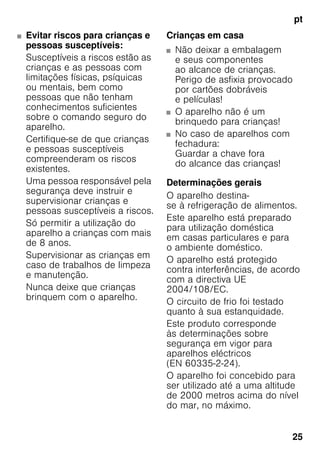 pt
25
■ Evitar riscos para crianças e
pessoas susceptíveis:
Susceptíveis a riscos estão as
crianças e as pessoas com
limitações físicas, psíquicas
ou mentais, bem como
pessoas que não tenham
conhecimentos suficientes
sobre o comando seguro do
aparelho.
Certifique-se de que crianças
e pessoas susceptíveis
compreenderam os riscos
existentes.
Uma pessoa responsável pela
segurança deve instruir e
supervisionar crianças e
pessoas susceptíveis a riscos.
Só permitir a utilização do
aparelho a crianças com mais
de 8 anos.
Supervisionar as crianças em
caso de trabalhos de limpeza
e manutenção.
Nunca deixe que crianças
brinquem com o aparelho.
Crianças em casa
■ Não deixar a embalagem
e seus componentes
ao alcance de crianças.
Perigo de asfixia provocado
por cartões dobráveis
e películas!
■ O aparelho não é um
brinquedo para crianças!
■ No caso de aparelhos com
fechadura:
Guardar a chave fora
do alcance das crianças!
Determinações gerais
O aparelho destina-
se à refrigeração de alimentos.
Este aparelho está preparado
para utilização doméstica
em casas particulares e para
o ambiente doméstico.
O aparelho está protegido
contra interferências, de acordo
com a directiva UE
2004/108/EC.
O circuito de frio foi testado
quanto à sua estanquidade.
Este produto corresponde
às determinações sobre
segurança em vigor para
aparelhos eléctricos
(EN 60335-2-24).
O aparelho foi concebido para
ser utilizado até a uma altitude
de 2000 metros acima do nível
do mar, no máximo.
 