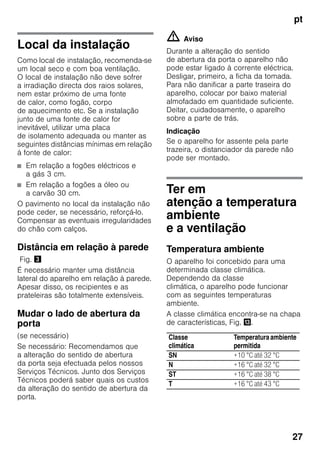 pt
27
Local da instalação
Como local de instalação, recomenda-se
um local seco e com boa ventilação.
O local de instalação não deve sofrer
a irradiação directa dos raios solares,
nem estar próximo de uma fonte
de calor, como fogão, corpo
de aquecimento etc. Se a instalação
junto de uma fonte de calor for
inevitável, utilizar uma placa
de isolamento adequada ou manter as
seguintes distâncias mínimas em relação
à fonte de calor:
■ Em relação a fogões eléctricos e
a gás 3 cm.
■ Em relação a fogões a óleo ou
a carvão 30 cm.
O pavimento no local da instalação não
pode ceder, se necessário, reforçá-lo.
Compensar as eventuais irregularidades
do chão com calços.
Distância em relação à parede
Fig. #
É necessário manter uma distância
lateral do aparelho em relação à parede.
Apesar disso, os recipientes e as
prateleiras são totalmente extensíveis.
Mudar o lado de abertura da
porta
(se necessário)
Se necessário: Recomendamos que
a alteração do sentido de abertura
da porta seja efectuada pelos nossos
Serviços Técnicos. Junto dos Serviços
Técnicos poderá saber quais os custos
da alteração do sentido de abertura da
porta.
m Aviso
Durante a alteração do sentido
de abertura da porta o aparelho não
pode estar ligado à corrente eléctrica.
Desligar, primeiro, a ficha da tomada.
Para não danificar a parte traseira do
aparelho, colocar por baixo material
almofadado em quantidade suficiente.
Deitar, cuidadosamente, o aparelho
sobre a parte de trás.
Indicação
Se o aparelho for assente pela parte
trazeira, o distanciador da parede não
pode ser montado.
Ter em
atenção a temperatura
ambiente
e a ventilação
Temperatura ambiente
O aparelho foi concebido para uma
determinada classe climática.
Dependendo da classe
climática, o aparelho pode funcionar
com as seguintes temperaturas
ambiente.
A classe climática encontra-se na chapa
de características, Fig. -.
Classe
climática
Temperaturaambiente
permitida
SN +10 °C até 32 °C
N +16 °C até 32 °C
ST +16 °C até 38 °C
T +16 °C até 43 °C
 