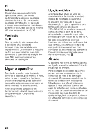 pt
28
Indicação
O aparelho está completamente
operacional dentro dos limites
da temperatura ambiente da classe
climática indicada. Se um aparelho
da classe climática SN for operado
a temperaturas ambientes mais baixas,
podem ser excluídos danos no mesmo
até uma temperatura de +5 °C.
Ventilação
Fig. $
O ar na parte de trás do aparelho
é aquecido. O ar aquecido
tem que poder ser expelido sem
impedimentos. De contrário, a máquina
de frio tem que trabalhar mais. Isto
aumentará o consumo de energia. Por
isso: Não tapar nem obstruir as
aberturas de ventilação!
Ligar o aparelho
Depois do aparelho estar instalado,
dever-se-á esperar, pelo menos, 1 hora,
antes de pôr o aparelho a funcionar.
Durante o transporte, pode acontecer
que o óleo existente no compressor se
tenha infiltrado no sistema de frio.
Antes da primeira colocação em
funcionamento, deverá limpar o interior
do aparelho (ver «Limpeza do
aparelho»).
Ligação eléctrica
A tomada deve situar-se junto do
aparelho e ficar facilmente acessível,
depois da instalação do aparelho.
O aparelho corresponde à classe
de protecção I. Ligar o aparelho a uma
tomada de corrente alterna de
220–240 V/50 Hz instalada de acordo
com as normas e com fio de terra.
A tomada de corrente tem que estar
protegida por um fusível de 10 até 16 A.
No caso de aparelhos, que vão
funcionar em países fora da Europa, há
que verificar, se a tensão e o tipo de
energia indicados coincidem com
os valores da sua instalação doméstica.
Estas indicações constam da placa
de características, Fig. -
m Aviso
O aparelho não deve, de forma alguma,
ser ligado a uma tomada electrónica de
poupança de energia.
Para utilização dos nossos aparelhos
podem ser usados conversores de
condução de rede e de condução
sinusoidal. Conversores condutores de
rede são utilizados em instalações
fotovoltáicas, que são directamente
ligadas à rede eléctrica pública. Em
caso de soluções em forma de ilha (por
ex. no caso de barcos ou de cabanas de
montanha), que não dispõem de
qualquer ligação à rede pública, devem
ser utilizados conversores de condução
sinusoidal.
 