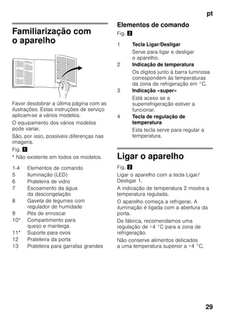 pt
29
Familiarização com
o aparelho
Favor desdobrar a última página com as
ilustrações. Estas instruções de serviço
aplicam-se a vários modelos.
O equipamento dos vários modelos
pode variar.
São, por isso, possíveis diferenças nas
imagens.
Fig. !
* Não existente em todos os modelos.
Elementos de comando
Fig. "
Ligar o aparelho
Fig. "
Ligar o aparelho com a tecla Ligar/
Desligar 1.
A indicação de temperatura 2 mostra a
temperatura regulada.
O aparelho começa a refrigerar. A
iluminação é ligada com a abertura da
porta.
De fábrica, recomendamos uma
regulação de +4 °C para a zona de
refrigeração.
Não conserve alimentos delicados
a uma temperatura superior a +4 °C.
1-4 Elementos de comando
5 Iluminação (LED)
6 Prateleira de vidro
7 Escoamento da água
da descongelação
8 Gaveta de legumes com
regulador de humidade
9 Pés de enroscar
10* Compartimento para
queijo e manteiga
11* Suporte para ovos
12 Prateleira da porta
13 Prateleira para garrafas grandes
1 Tecla Ligar/Desligar
Serve para ligar e desligar
o aparelho.
2 Indicação de temperatura
Os dígitos junto à barra luminosa
correspondem às temperaturas
da zona de refrigeração em °C.
3 Indicação «super»
Está aceso se a
superrefrigeração estiver a
funcionar.
4 Tecla de regulação de
temperatura
Esta tecla serve para regular a
temperatura.
 
