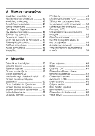 el Πίνακας περιεχομένων
Υποδείξεις ασφαλείας και
προειδοποιητικές υποδείξεις .............. 39
Υποδείξεις απόσυρσης ........................ 42
Συνοδεύουν τη συσκευή ..................... 43
Τόπος τοποθέτησης ............................. 44
Προσέχετε τη θερμοκρασία και
τον αερισμό του χώρου ....................... 45
Σύνδεση της συσκευής ....................... 45
Γνωρίστε τη συσκευή ........................... 46
Θέση της συσκευής σε λειτουργία .... 47
Ρύθμιση θερμοκρασίας ....................... 47
Ωφέλιμο περιεχόμενο .......................... 48
Χώρος συντήρησης .............................. 48
Υπερψύξη ............................................... 49
Εξοπλισμός ............................................ 49
Επικολλημένη ετικέτα ”ΟΚ” ................ 50
Σβήσιμο και μακροχρόνια θέση
της συσκευής εκτός λειτουργίας ...... 50
Καθαρισμός της συσκευής ................ 50
Φωτισμός (LED) ................................... 51
Έτσι μπορείτε να εξοικονομήσετε
ενέργεια ................................................. 52
Θόρυβοι λειτουργίας ........................... 52
Πώς θα διορθώσετε μόνες/-οι
σας μικροβλάβες ................................. 53
Αυτοέλεγχος συσκευής ....................... 54
Υπηρεσία τεχνικής εξυπηρέτησης
πελατών .................................................. 54
tr İçindekiler
Güvenlik ve ikaz bilgileri ..................... 55
Giderme bilgileri ................................... 57
Teslimat kapsamı ................................. 58
Cihazın kurulacağı yer ......................... 59
Mekan sıcaklığına ve
havalandırmaya dikkat edilmelidir .... 60
Cihazın elektrik şebekesine
bağlanması ............................................ 60
Cihaz özelliklerinin öğrenilmesi ......... 61
Cihazın devreye sokulması ................ 61
Sıcaklık derecesinin ayarlanması ...... 62
Kullanılabilen hacim ............................. 62
Soğutucu bölmesi ................................ 62
Süper soğutma ..................................... 63
Dolap ...................................................... 64
Çıkartma ”OK” ...................................... 64
Cihazın kapatılması, cihazın
tamamen kapatılması .......................... 64
Cihazın temizlenmesi .......................... 65
Aydınlatma (LED) ................................. 65
Enerji tasarrufu ..................................... 66
Çalışma sesleri ..................................... 66
Basit hataları kendiniz
giderebilirsiniz ....................................... 67
Cihazın kendini test etmesi ................ 68
Yetkili servis .......................................... 68
 