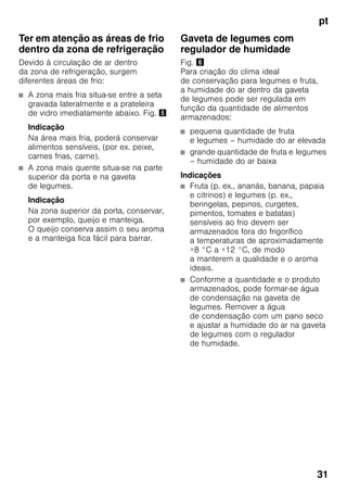 pt
31
Ter em atenção as áreas de frio
dentro da zona de refrigeração
Devido à circulação de ar dentro
da zona de refrigeração, surgem
diferentes áreas de frio:
■ A zona mais fria situa-se entre a seta
gravada lateralmente e a prateleira
de vidro imediatamente abaixo. Fig. %
Indicação
Na área mais fria, poderá conservar
alimentos sensíveis, (por ex. peixe,
carnes frias, carne).
■ A zona mais quente situa-se na parte
superior da porta e na gaveta
de legumes.
Indicação
Na zona superior da porta, conservar,
por exemplo, queijo e manteiga.
O queijo conserva assim o seu aroma
e a manteiga fica fácil para barrar.
Gaveta de legumes com
regulador de humidade
Fig. &
Para criação do clima ideal
de conservação para legumes e fruta,
a humidade do ar dentro da gaveta
de legumes pode ser regulada em
função da quantidade de alimentos
armazenados:
■ pequena quantidade de fruta
e legumes – humidade do ar elevada
■ grande quantidade de fruta e legumes
– humidade do ar baixa
Indicações
■ Fruta (p. ex., ananás, banana, papaia
e citrinos) e legumes (p. ex.,
beringelas, pepinos, curgetes,
pimentos, tomates e batatas)
sensíveis ao frio devem ser
armazenados fora do frigorífico
a temperaturas de aproximadamente
+8 °C a +12 °C, de modo
a manterem a qualidade e o aroma
ideais.
■ Conforme a quantidade e o produto
armazenados, pode formar-se água
de condensação na gaveta de
legumes. Remover a água
de condensação com um pano seco
e ajustar a humidade do ar na gaveta
de legumes com o regulador
de humidade.
 