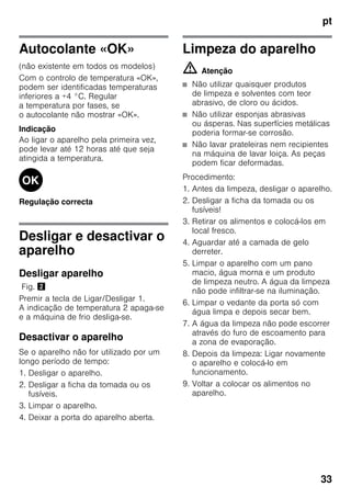 pt
33
Autocolante «OK»
(não existente em todos os modelos)
Com o controlo de temperatura «OK»,
podem ser identificadas temperaturas
inferiores a +4 °C. Regular
a temperatura por fases, se
o autocolante não mostrar «OK».
Indicação
Ao ligar o aparelho pela primeira vez,
pode levar até 12 horas até que seja
atingida a temperatura.
Regulação correcta
Desligar e desactivar o
aparelho
Desligar aparelho
Fig. "
Premir a tecla de Ligar/Desligar 1.
A indicação de temperatura 2 apaga-se
e a máquina de frio desliga-se.
Desactivar o aparelho
Se o aparelho não for utilizado por um
longo período de tempo:
1. Desligar o aparelho.
2. Desligar a ficha da tomada ou os
fusíveis.
3. Limpar o aparelho.
4. Deixar a porta do aparelho aberta.
Limpeza do aparelho
m Atenção
■ Não utilizar quaisquer produtos
de limpeza e solventes com teor
abrasivo, de cloro ou ácidos.
■ Não utilizar esponjas abrasivas
ou ásperas. Nas superfícies metálicas
poderia formar-se corrosão.
■ Não lavar prateleiras nem recipientes
na máquina de lavar loiça. As peças
podem ficar deformadas.
Procedimento:
1. Antes da limpeza, desligar o aparelho.
2. Desligar a ficha da tomada ou os
fusíveis!
3. Retirar os alimentos e colocá-los em
local fresco.
4. Aguardar até a camada de gelo
derreter.
5. Limpar o aparelho com um pano
macio, água morna e um produto
de limpeza neutro. A água da limpeza
não pode infiltrar-se na iluminação.
6. Limpar o vedante da porta só com
água limpa e depois secar bem.
7. A água da limpeza não pode escorrer
através do furo de escoamento para
a zona de evaporação.
8. Depois da limpeza: Ligar novamente
o aparelho e colocá-lo em
funcionamento.
9. Voltar a colocar os alimentos no
aparelho.
 