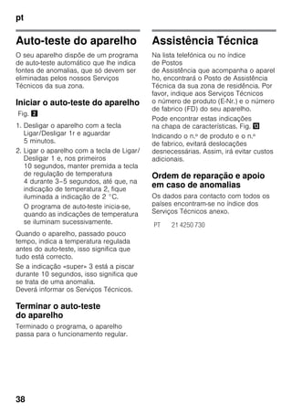pt
38
Auto-teste do aparelho
O seu aparelho dispõe de um programa
de auto-teste automático que lhe indica
fontes de anomalias, que só devem ser
eliminadas pelos nossos Serviços
Técnicos da sua zona.
Iniciar o auto-teste do aparelho
Fig. "
1. Desligar o aparelho com a tecla
Ligar/Desligar 1r e aguardar
5 minutos.
2. Ligar o aparelho com a tecla de Ligar/
Desligar 1 e, nos primeiros
10 segundos, manter premida a tecla
de regulação de temperatura
4 durante 3–5 segundos, até que, na
indicação de temperatura 2, fique
iluminada a indicação de 2 °C.
O programa de auto-teste inicia-se,
quando as indicações de temperatura
se iluminam sucessivamente.
Quando o aparelho, passado pouco
tempo, indica a temperatura regulada
antes do auto-teste, isso significa que
tudo está correcto.
Se a indicação «super» 3 está a piscar
durante 10 segundos, isso significa que
se trata de uma anomalia.
Deverá informar os Serviços Técnicos.
Terminar o auto-teste
do aparelho
Terminado o programa, o aparelho
passa para o funcionamento regular.
Assistência Técnica
Na lista telefónica ou no índice
de Postos
de Assistência que acompanha o aparel
ho, encontrará o Posto de Assistência
Técnica da sua zona de residência. Por
favor, indique aos Serviços Técnicos
o número de produto (E-Nr.) e o número
de fabrico (FD) do seu aparelho.
Pode encontrar estas indicações
na chapa de características. Fig. -
Indicando o n.º de produto e o n.º
de fabrico, evitará deslocações
desnecessárias. Assim, irá evitar custos
adicionais.
Ordem de reparação e apoio
em caso de anomalias
Os dados para contacto com todos os
países encontram-se no índice dos
Serviços Técnicos anexo.
PT 21 4250 730
 