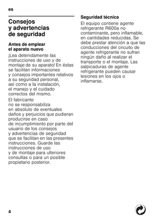 4
es
esÍndiceesInstruccionesdeuso
Consejos
y advertencias
de seguridad
Antes de emplear
el aparato nuevo
¡Lea detenidamente las
instrucciones de uso y de
montaje de su aparato! En éstas
se facilitan informaciones
y consejos importantes relativos
a su seguridad personal,
así como a la instalación,
el manejo y el cuidado
correctos del mismo.
El fabricante
no se responsabiliza
en absoluto de eventuales
daños y perjuicios que pudieran
producirse en caso
de incumplimiento por parte del
usuario de los consejos
y advertencias de seguridad
que se facilitan en las presentes
instrucciones. Guarde las
instrucciones de uso
y de montaje para ulteriores
consultas o para un posible
propietario posterior.
Seguridad técnica
El equipo contiene agente
refrigerante R600a no
contaminante, pero inflamable,
en cantidades reducidas. Se
debe prestar atención a que las
conducciones del circuito de
agente refrigerante no sufran
ningún daño al realizar el
transporte o el montaje. Las
salpicaduras de agente
refrigerante pueden causar
lesiones en los ojos o
inflamarse.
 