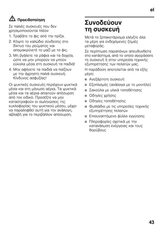 el
43
m Προειδοποίηση
Σε παλιές συσκευές που δεν
χρησιμοποιούνται πλέον
1. Τραβάτε το φις από την πρίζα.
2. Κόψτε το καλώδιο σύνδεσης στο
δίκτυο του ρεύματος και
απομακρύνετέ το μαζί με το φις.
3. Μη βγάλετε τα ράφια και τα δοχεία,
ώστε να μην μπορούν να μπούν
εύκολα μέσα στη συσκευή τα παιδιά!
4. Μην αφήνετε τα παιδιά να παίζουν
με την άχρηστη παλιά συσκευή.
Κίνδυνος ασφυξίας!
Οι ψυκτικές συσκευές περιέχουν ψυκτικά
μέσα και στη μόνωση αέρια. Τα ψυκτικά
μέσα και τα αέρια απαιτούν απόσυρση
από τον ειδικό. Προσέξτε να μην
καταστραφούν οι σωληνώσεις της
κυκλοφορίας του ψυκτικού μέσου, μέχρι
να παραληφθεί αυτή για την ανάλογη,
αβλαβή για το περιβάλλον απόσυρση.
Συνοδεύουν
τη συσκευή
Μετά το ξεπακετάρισμα ελέγξτε όλα
τα μέρη για ενδεχόμενες ζημιές
μεταφοράς.
Σε περίπτωση παραπόνων απευθυνθείτε
στο κατάστημα, από το οποίο αγοράσατε
τη συσκευή ή στην υπηρεσία τεχνικής
εξυπηρέτησης των πελατών μας.
Η παράδοση αποτελείται από τα εξής
μέρη:
■ Ανεξάρτητη συσκευή
■ Εξοπλισμός (ανάλογα με το μοντέλο)
■ Σακούλα με υλικά τοποθέτησης
■ Οδηγίες χρήσης
■ Οδηγίες τοποθέτησης
■ Φυλλάδιο με τις υπηρεσίες τεχνικής
εξυπηρέτησης πελατών
■ Επισυναπτόμενο φύλλο εγγύησης
■ Πληροφορίες σχετικά με την
κατανάλωση ενέργειας και τους
θορύβους
 