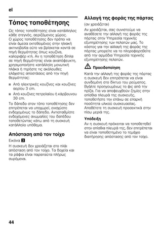 el
44
Τόπος τοποθέτησης
Ως τόπος τοποθέτησης είναι κατάλληλος
κάθε στεγνός, αεριζόμενος χώρος.
Ο χώρος τοποθέτησης δεν πρέπει να
είναι άμεσα εκτεθειμένος στην ηλιακή
ακτινοβολία ούτε να βρίσκεται κοντά σε
πηγή θερμότητας όπως κουζίνα,
καλοριφέρ κτλ. Αν η τοποθέτηση δίπλα
σε πηγή θερμότητας είναι αναπόφευκτη,
χρησιμοποιήστε κατάλληλη μονωτική
πλάκα ή τηρήστε τις ακόλουθες
ελάχιστες αποστάσεις από την πηγή
θερμότητας:
■ Από ηλεκτρικές κουζίνες και κουζίνες
αερίου 3 cm.
■ Από κουζίνες πετρελαίου ή κάρβουνου
30 cm.
Το δάπεδο στον τόπο τοποθέτησης δεν
επιτρέπεται να υποχωρεί, ενισχύστε
ενδεχομένως το δάπεδο. Αντισταθμίστε
ενδεχόμενες ανωμαλίες του δαπέδου
τοποθετώντας κάτω από τη συσκευή
κατάλληλο υπόθεμα.
Απόσταση από τον τοίχο
Εικόνα #
Η συσκευή δεν χρειάζεται στο πλάι
απόσταση από τον τοίχο. Τα δοχεία και
τα ράφια είναι παραταύτα πλήρως
συρόμενα.
Αλλαγή της φοράς της πόρτας
(αν χρειάζεται)
Aν χρειάζεται, σας συνιστούμε να
αναθέσετε την αλλαγή της φοράς της
πόρτας στην Υπηρεσία τεχνικής
εξυπηρέτησης των πελατών μας. Το
κόστος για την αλλαγή της φοράς της
πόρτας μπορείτε να το πληροφορηθείτε
από την αρμόδια Υπηρεσία τεχνικής
εξυπηρέτησης πελατών.
m Προειδοποίηση
Κατά την αλλαγή της φοράς της πόρτας
η συσκευή δεν επιτρέπεται να είναι
συνδεμένη στο δίκτυο του ρεύματος.
Βγάλτε προηγουμένως το φις από την
πρίζα. Για να αποφευχθούν ζημίες στην
οπίσθια πλευρά της συσκευής,
τοποθετήστε την επάνω σε επαρκή
ποσότητα υλικού συσκευασίας.
Αποθέτετε τη συσκευή προσεκτικά στην
πίσω μεριά της.
Υπόδειξη
Αν η συσκευή πρόκειται να τοποθετηθεί
στην οπίσθια πλευρά της, δεν επιτρέπεται
να είναι τοποθετημένο το τεμάχιο
διατήρησης απόστασης από τον τοίχο.
 