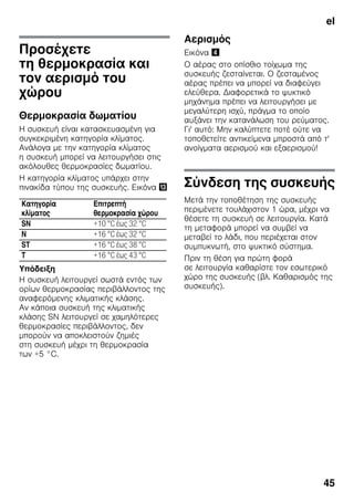el
45
Προσέχετε
τη θερμοκρασία και
τον αερισμό του
χώρου
Θερμοκρασία δωματίου
Η συσκευή είναι κατασκευασμένη για
συγκεκριμένη κατηγορία κλίματος.
Ανάλογα με την κατηγορία κλίματος
η συσκευή μπορεί να λειτουργήσει στις
ακόλουθες θερμοκρασίες δωματίου.
Η κατηγορία κλίματος υπάρχει στην
πινακίδα τύπου της συσκευής. Εικόνα -
Υπόδειξη
Η συσκευή λειτουργεί σωστά εντός των
ορίων θερμοκρασίας περιβάλλοντος της
αναφερόμενης κλιματικής κλάσης.
Αν κάποια συσκευή της κλιματικής
κλάσης SN λειτουργεί σε χαμηλότερες
θερμοκρασίες περιβάλλοντος, δεν
μπορούν να αποκλειστούν ζημιές
στη συσκευή μέχρι τη θερμοκρασία
των +5 °C.
Αερισμός
Εικόνα $
Ο αέρας στο οπίσθιο τοίχωμα της
συσκευής ζεσταίνεται. Ο ζεσταμένος
αέρας πρέπει να μπορεί να διαφεύγει
ελεύθερα. Διαφορετικά το ψυκτικό
μηχάνημα πρέπει να λειτουργήσει με
μεγαλύτερη ισχύ, πράγμα το οποίο
αυξάνει την κατανάλωση του ρεύματος.
Γι' αυτό: Μην καλύπτετε ποτέ ούτε να
τοποθετείτε αντικείμενα μπροστά από τ'
ανοίγματα αερισμού και εξαερισμού!
Σύνδεση της συσκευής
Μετά την τοποθέτηση της συσκευής
περιμένετε τουλάχιστον 1 ώρα, μέχρι να
θέσετε τη συσκευή σε λειτουργία. Κατά
τη μεταφορά μπορεί να συμβεί να
μεταβεί το λάδι, που περιέχεται στον
συμπυκνωτή, στο ψυκτικό σύστημα.
Πριν τη θέση για πρώτη φορά
σε λειτουργία καθαρίστε τον εσωτερικό
χώρο της συσκευής (βλ. Καθαρισμός της
συσκευής).
Κατηγορία
κλίματος
Επιτρεπτή
θερμοκρασία χώρου
SN +10 °C έως 32 °C
N +16 °C έως 32 °C
ST +16 °C έως 38 °C
T +16 °C έως 43 °C
 