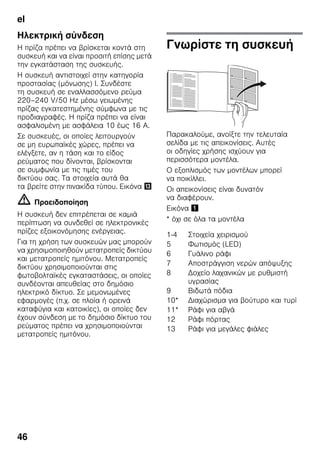 el
46
Ηλεκτρική σύνδεση
Η πρίζα πρέπει να βρίσκεται κοντά στη
συσκευή και να είναι προσιτή επίσης μετά
την εγκατάσταση της συσκευής.
Η συσκευή αντιστοιχεί στην κατηγορία
προστασίας (μόνωσης) I. Συνδέστε
τη συσκευή σε εναλλασσόμενο ρεύμα
220–240 V/50 Hz μέσω γειωμένης
πρίζας εγκατεστημένης σύμφωνα με τις
προδιαγραφές. Η πρίζα πρέπει να είναι
ασφαλισμένη με ασφάλεια 10 έως 16 A.
Σε συσκευές, οι οποίες λειτουργούν
σε μη ευρωπαϊκές χώρες, πρέπει να
ελέγξετε, αν η τάση και το είδος
ρεύματος που δίνονται, βρίσκονται
σε συμφωνία με τις τιμές του
δικτύου σας. Τα στοιχεία αυτά θα
τα βρείτε στην πινακίδα τύπου. Εικόνα -
m Προειδοποίηση
Η συσκευή δεν επιτρέπεται σε καμιά
περίπτωση να συνδεθεί σε ηλεκτρονικές
πρίζες εξοικονόμησης ενέργειας.
Για τη χρήση των συσκευών μας μπορούν
να χρησιμοποιηθούν μετατροπείς δικτύου
και μετατροπείς ημιτόνου. Μετατροπείς
δικτύου χρησιμοποιούνται στις
φωτοβολταϊκές εγκαταστάσεις, οι οποίες
συνδέονται απευθείας στο δημόσιο
ηλεκτρικό δίκτυο. Σε μεμονωμένες
εφαρμογές (π.χ. σε πλοία ή ορεινά
καταφύγια και κατοικίες), οι οποίες δεν
έχουν σύνδεση με το δημόσιο δίκτυο του
ρεύματος πρέπει να χρησιμοποιούνται
μετατροπείς ημιτόνου.
Γνωρίστε τη συσκευή
Παρακαλούμε, ανοίξτε την τελευταία
σελίδα με τις απεικονίσεις. Αυτές
οι οδηγίες χρήσης ισχύουν για
περισσότερα μοντέλα.
Ο εξοπλισμός των μοντέλων μπορεί
να ποικίλλει.
Οι απεικονίσεις είναι δυνατόν
να διαφέρουν.
Εικόνα !
* όχι σε όλα τα μοντέλα
1-4 Στοιχεία χειρισμού
5 Φωτισμός (LED)
6 Γυάλινο ράφι
7 Αποστράγγιση νερών απόψυξης
8 Δοχείο λαχανικών με ρυθμιστή
υγρασίας
9 Βιδωτά πόδια
10* Διαχώρισμα για βούτυρο και τυρί
11* Ράφι για αβγά
12 Ράφι πόρτας
13 Ράφι για μεγάλες φιάλες
 