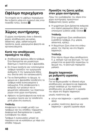 el
48
Ωφέλιμο περιεχόμενο
Τα στοιχεία για το ωφέλιμο περιεχόμενο
θα τα βρείτε μέσα στη συσκευή σας στην
πινακίδα τύπου. Εικόνα -
Χώρος συντήρησης
Ο χώρος συντήρησης είναι ο ιδανικός
χώρος αποθήκευσης για κρέας,
αλλαντικά, ψάρι, γαλακτοκομικά
προϊόντα, αυγά, μαγειρεμένα φαγητά και
αρτοσκευάσματα.
Κατά την αποθήκευση
προσέχετε τα εξής
■ Αποθηκεύετε φρέσκα, άθικτα τρόφιμα.
Έτσι διατηρείται για μεγαλύτερο
διάστημα η ποιότητα και η φρεσκάδα.
■ Σε έτοιμα προϊόντα και τυποποιημένα
τρόφιμα προσέξτε την ημερομηνία
ανάλωσης ή την ημερομηνία λήξης
που δίνεται από τον κατασκευαστή.
■ Για να διατηρηθούν το άρωμα, το
χρώμα και η φρεσκάδα τοποθετείτε τα
τρόφιμα καλά συσκευασμένα ή
καλυμμένα. Έτσι αποφεύγονται η
ανάμειξη των γεύσεων και οι
χρωματικές αλλοιώσεις των πλαστικών
μερών στον χώρο συντήρησης.
■ Αφήνετε τα ζεστά φαγητά και ποτά να
κρυώσουν πρώτα και τα τοποθετείτε
μετά μέσα στη συσκευή.
Υπόδειξη
Αποφεύγετε την επαφή μεταξύ των
τροφίμων και του οπίσθιου τοιχώματος.
Διαφορετικά διαταράσσεται η ομαλή
κυκλοφορία του αέρα.
Τρόφιμα ή συσκευασίες μπορεί να
παγώσουν και να κολλήσουν με πάγο στο
οπίσθιο τοίχωμα.
Προσέξτε τις ζώνες ψύξης
στον χώρο συντήρησης
Λόγω της κυκλοφορίας του αέρα στον
χώρο συντήρησης προκύπτουν
διαφορετικές ζώνες ψύξης:
■ Η ψυχρότερη ζώνη βρίσκεται ανάμεσα
στο πλαϊνό χαραγμένο βέλος και στο
υποκείμενο γυάλινο ράφι. Εικόνα %
Υπόδειξη
Στην ψυχρότερη ζώνη αποθηκεύετε
ευαίσθητα τρόφιμα, (π.χ. ψάρια,
αλλαντικά, κρέας).
■ Η θερμότερη ζώνη είναι στο επάνω
μέρος της πόρτας και στο δοχείο
λαχανικών.
Υπόδειξη
Στην πόρτα τέρμα πάνω αποθηκεύετε
π. χ. σκληρό τυρί και βούτυρο. Το τυρί
μπορεί έτσι να αναπτύξει περαιτέρω το
άρωμά του, το βούτυρο παραμένει
μαλακό.
Δοχείο λαχανικών
με ρυθμιστή υγρασίας
Εικόνα &
Για να δημιουργηθεί το ιδανικό κλίμα
αποθήκευσης για φρούτα και λαχανικά,
μπορεί ανάλογα με την ποσότητα
αποθήκευσης να ρυθμιστεί η υγρασία
του αέρα στο δοχείο λαχανικών:
μικρές ποσότητες φρ
■ ούτων και λαχανικών – υψηλή υγρασία
αέρα
■ μεγάλες ποσότητες φρούτων και
λαχανικών – χαμηλή υγρασία αέρα
 