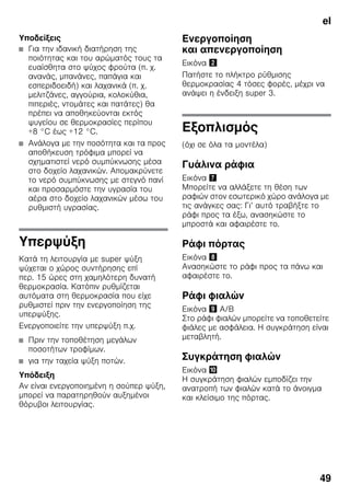 el
49
Υποδείξεις
■ Για την ιδανική διατήρηση της
ποιότητας και του αρώματός τους τα
ευαίσθητα στο ψύχος φρούτα (π. χ.
ανανάς, μπανάνες, παπάγια και
εσπεριδοειδή) και λαχανικά (π. χ.
μελιτζάνες, αγγούρια, κολοκύθια,
πιπεριές, ντομάτες και πατάτες) θα
πρέπει να αποθηκεύονται εκτός
ψυγείου σε θερμοκρασίες περίπου
+8 °C έως +12 °C.
■ Ανάλογα με την ποσότητα και τα προς
αποθήκευση τρόφιμα μπορεί να
σχηματιστεί νερό συμπύκνωσης μέσα
στο δοχείο λαχανικών. Απομακρύνετε
το νερό συμπύκνωσης με στεγνό πανί
και προσαρμόστε την υγρασία του
αέρα στο δοχείο λαχανικών μέσω του
ρυθμιστή υγρασίας.
Υπερψύξη
Κατά τη λειτουργία με super ψύξη
ψύχεται ο χώρος συντήρησης επί
περ. 15 ώρες στη χαμηλότερη δυνατή
θερμοκρασία. Κατόπιν ρυθμίζεται
αυτόματα στη θερμοκρασία που είχε
ρυθμιστεί πριν την ενεργοποίηση της
υπερψύξης.
Ενεργοποιείτε την υπερψύξη π.χ.
■ Πριν την τοποθέτηση μεγάλων
ποσοτήτων τροφίμων.
■ για την ταχεία ψύξη ποτών.
Υπόδειξη
Αν είναι ενεργοποιημένη η σούπερ ψύξη,
μπορεί να παρατηρηθούν αυξημένοι
θόρυβοι λειτουργίας.
Ενεργοποίηση
και απενεργοποίηση
Εικόνα "
Πατήστε το πλήκτρο ρύθμισης
θερμοκρασίας 4 τόσες φορές, μέχρι να
ανάψει η ένδειξη super 3.
Εξοπλισμός
(όχι σε όλα τα μοντέλα)
Γυάλινα ράφια
Εικόνα '
Μπορείτε να αλλάξετε τη θέση των
ραφιών στον εσωτερικό χώρο ανάλογα με
τις ανάγκες σας: Γι’ αυτό τραβήξτε το
ράφι προς τα έξω, ανασηκώστε το
μπροστά και αφαιρέστε το.
Ράφι πόρτας
Εικόνα (
Ανασηκώστε το ράφι προς τα πάνω και
αφαιρέστε το.
Ράφι φιαλών
Εικόνα ) A/B
Στο ράφι φιαλών μπορείτε να τοποθετείτε
φιάλες με ασφάλεια. Η συγκράτηση είναι
μεταβλητή.
Συγκράτηση φιαλών
Εικόνα *
Η συγκράτηση φιαλών εμποδίζει την
ανατροπή των φιαλών κατά το άνοιγμα
και κλείσιμο της πόρτας.
 