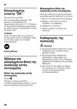 el
50
Επικολλημένη
ετικέτα ”ΟΚ”
(όχι σε όλα τα μοντέλα)
Με τον έλεγχο θερμοκρασίας ”ΟΚ”
μπορούν να εξακριβώνονται
θερμοκρασίες κάτω από +4 °C. Ρυθμίστε
τη θερμοκρασία βαθμηδόν χαμηλότερα,
σε περίπτωση που η επικολλημένη ετικέτα
δε δείχνει ”ΟΚ”.
Υπόδειξη
Κατά την αρχική θέση της συσκευής
σε λειτουργία μπορεί να διαρκέσει μέχρι
και 12 ώρες, μέχρι να επιτευχθεί
η θερμοκρασία.
Σωστή ρύθμιση.
Σβήσιμο και
μακροχρόνια θέση της
συσκευής εκτός
λειτουργίας
Θέση της συσκευής εκτός
λειτουργίας
Εικόνα "
Πατήστε το πλήκτρο On/Off 1.
Η ένδειξη θερμοκρασίας σβήνει 2 και το
ψυκτικό μηχάνημα απενεργοποιείται.
Μακροχρόνια θέση της
συσκευής εκτός λειτουργίας
Όταν δεν πρόκειται να χρησιμοποιήσετε
για μεγάλο χρονικό διάστημα τη συσκευή:
1. Θέτετε τη συσκευή εκτός λειτουργίας.
2. Βγάζετε το φις από την πρίζα ή
κατεβάστε την ασφάλεια.
3. Καθαρίστε τη συσκευή.
4. Αφήστε ανοιχτή την πόρτα της
συσκευής.
Καθαρισμός της
συσκευής
m Προσοχή
■ Μη χρησιμοποιήσετε διαλυτικά ή μέσα
καθαρισμού που περιέχουν άμμο,
χλωρίδιο ή οξέα.
■ Μη χρησιμοποιείτε διαβρωτικά
σφουγγάρια ή σφουγγάρια που
δημιουργούν αμυχές. Στις μεταλλικές
επιφάνειες θα μπορούσε να προκληθεί
διάβρωση.
■ Μην πλένετε ποτέ ράφια και δοχεία
της συσκευής στο πλυντήριο πιάτων.
Τα μέρη αυτά είναι δυνατόν
να παραμορφωθούν!
 
