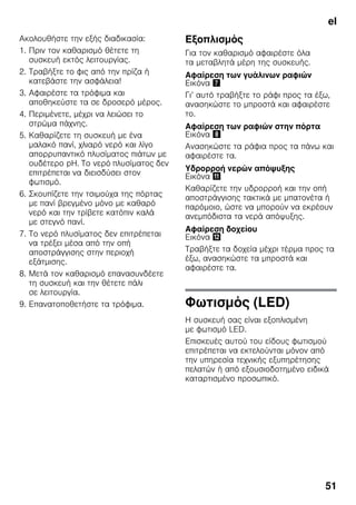 el
51
Ακολουθήστε την εξής διαδικασία:
1. Πριν τον καθαρισμό θέτετε τη
συσκευή εκτός λειτουργίας.
2. Τραβήξτε το φις από την πρίζα ή
κατεβάστε την ασφάλεια!
3. Αφαιρέστε τα τρόφιμα και
αποθηκεύστε τα σε δροσερό μέρος.
4. Περιμένετε, μέχρι να λειώσει το
στρώμα πάχνης.
5. Καθαρίζετε τη συσκευή με ένα
μαλακό πανί, χλιαρό νερό και λίγο
απορρυπαντικό πλυσίματος πιάτων με
ουδέτερο pH. Το νερό πλυσίματος δεν
επιτρέπεται να διεισδύσει στον
φωτισμό.
6. Σκουπίζετε την τσιμούχα της πόρτας
με πανί βρεγμένο μόνο με καθαρό
νερό και την τρίβετε κατόπιν καλά
με στεγνό πανί.
7. Το νερό πλυσίματος δεν επιτρέπεται
να τρέξει μέσα από την οπή
αποστράγγισης στην περιοχή
εξάτμισης.
8. Μετά τον καθαρισμό επανασυνδέετε
τη συσκευή και την θέτετε πάλι
σε λειτουργία.
9. Επανατοποθετήστε τα τρόφιμα.
Εξοπλισμός
Για τον καθαρισμό αφαιρέστε όλα
τα μεταβλητά μέρη της συσκευής.
Αφαίρεση των γυάλινων ραφιών
Εικόνα '
Γι’ αυτό τραβήξτε το ράφι προς τα έξω,
ανασηκώστε το μπροστά και αφαιρέστε
το.
Αφαίρεση των ραφιών στην πόρτα
Εικόνα (
Ανασηκώστε τα ράφια προς τα πάνω και
αφαιρέστε τα.
Υδρορροή νερών απόψυξης
Εικόνα +
Καθαρίζετε την υδρορροή και την οπή
αποστράγγισης τακτικά με μπατονέτα ή
παρόμοιο, ώστε να μπορούν να εκρέουν
ανεμπόδιστα τα νερά απόψυξης.
Αφαίρεση δοχείου
Εικόνα ,
Τραβήξτε τα δοχεία μέχρι τέρμα προς τα
έξω, ανασηκώστε τα μπροστά και
αφαιρέστε τα.
Φωτισμός (LED)
Η συσκευή σας είναι εξοπλισμένη
με φωτισμό LED.
Επισκευές αυτού του είδους φωτισμού
επιτρέπεται να εκτελούνται μόνον από
την υπηρεσία τεχνικής εξυπηρέτησης
πελατών ή από εξουσιοδοτημένο ειδικά
καταρτισμένο προσωπικό.
 