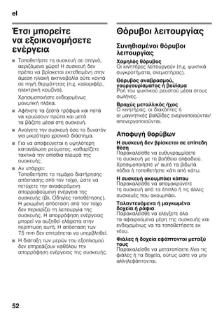el
52
Έτσι μπορείτε
να εξοικονομήσετε
ενέργεια
■ Τοποθετήστε τη συσκευή σε στεγνό,
αεριζόμενο χώρο! Η συσκευή δεν
πρέπει να βρίσκεται εκτεθειμένη στην
άμεση ηλιακή ακτινοβολία ούτε κοντά
σε πηγή θερμότητας (π.χ. καλοριφέρ,
ηλεκτρική κουζίνα).
Χρησιμοποιήστε ενδεχομένως
μονωτική πλάκα.
■ Αφήνετε τα ζεστά τρόφιμα και ποτά
να κρυώσουν πρώτα και μετά
τα βάζετε μέσα στη συσκευή.
■ Ανοίγετε την συσκευή όσο το δυνατόν
για μικρότερο χρονικό διάστημα.
■ Για να αποφεύγεται η υψηλότερη
κατανάλωση ρεύματος, καθαρίζετε
τακτικά την οπίσθια πλευρά της
συσκευής.
■ Αν υπάρχει:
Τοποθετήστε το τεμάχιο διατήρησης
απόστασης από τον τοίχο, ώστε να
πετύχετε την αναφερόμενη
απορροφούμενη ενέργεια της
συσκευής (βλ. Οδηγίες τοποθέτησης).
Η μειωμένη απόσταση από τον τοίχο
δεν περιορίζει τη λειτουργία της
συσκευής. Η απορρόφηση ενέργειας
μπορεί να αυξηθεί ελάχιστα στην
περίπτωση αυτή. Η απόσταση των
75 mm δεν επιτρέπεται να υπερβληθεί.
■ Η διάταξη των μερών του εξοπλισμού
δεν επηρεάζουν καθόλου την
απορρόφηση ενέργειας της συσκευής.
Θόρυβοι λειτουργίας
Συνηθισμένοι θόρυβοι
λειτουργίας
Χαμηλός θόρυβος
Οι κινητήρες λειτουργούν (π.χ. ψυκτικά
συγκροτήματα, ανεμιστήρας).
Θόρυβος αναβρασμού,
γουργουρίσματος ή βούϊσμα
Ροή του ψυκτικού ρευστού μέσα στους
σωλήνες.
Βραχύς μεταλλικός ήχος
Ο κινητήρας, οι διακόπτες ή
οι μαγνητικές βαλβίδες ενεργοποιούνται/
απενεργοποιούνται.
Αποφυγή θορύβων
Η συσκευή δεν βρίσκεται σε επίπεδη
θέση
Παρακαλείσθε να ευθυγραμμίσετε
τη συσκευή με τη βοήθεια αλφαδιού.
Χρησιμοποιήστε γι' αυτό τα βιδωτά
πόδια ή τοποθετήστε κάτι από κάτω.
Η συσκευή ακουμπάει κάπου
Παρακαλείσθε να απομακρύνετε
τη συσκευή από τα έπιπλα ή τις άλλες
συσκευές που ακουμπάει.
Ταλαντευόμενα ή μαγκωμένα
δοχεία ή ράφια
Παρακαλείσθε να ελέγξετε όλα
τα αφαιρούμενα μέρη της συσκευής και
ενδεχομένως να τα τοποθετήσετε εκ
νέου.
Φιάλες ή δοχεία εφάπτονται μεταξύ
τους
Παρακαλείσθε να μετατοπίσετε λίγο τις
φιάλες ή τα δοχεία, ούτως ώστε να μην
αλληλεφάπτονται.
 