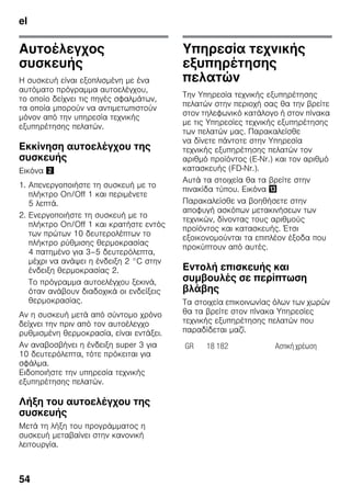 el
54
Αυτοέλεγχος
συσκευής
Η συσκευή είναι εξοπλισμένη με ένα
αυτόματο πρόγραμμα αυτοελέγχου,
το οποίο δείχνει τις πηγές σφαλμάτων,
τα οποία μπορούν να αντιμετωπιστούν
μόνον από την υπηρεσία τεχνικής
εξυπηρέτησης πελατών.
Εκκίνηση αυτοελέγχου της
συσκευής
Εικόνα "
1. Απενεργοποιήστε τη συσκευή με το
πλήκτρο On/Off 1 και περιμένετε
5 λεπτά.
2. Ενεργοποιήστε τη συσκευή με το
πλήκτρο On/Off 1 και κρατήστε εντός
των πρώτων 10 δευτερολέπτων το
πλήκτρο ρύθμισης θερμοκρασίας
4 πατημένο για 3–5 δευτερόλεπτα,
μέχρι να ανάψει η ένδειξη 2 °C στην
ένδειξη θερμοκρασίας 2.
Το πρόγραμμα αυτοελέγχου ξεκινά,
όταν ανάβουν διαδοχικά οι ενδείξεις
θερμοκρασίας.
Αν η συσκευή μετά από σύντομο χρόνο
δείχνει την πριν από τον αυτοέλεγχο
ρυθμισμένη θερμοκρασία, είναι εντάξει.
Αν αναβοσβήνει η ένδειξη super 3 για
10 δευτερόλεπτα, τότε πρόκειται για
σφάλμα.
Ειδοποιήστε την υπηρεσία τεχνικής
εξυπηρέτησης πελατών.
Λήξη του αυτοελέγχου της
συσκευής
Μετά τη λήξη του προγράμματος η
συσκευή μεταβαίνει στην κανονική
λειτουργία.
Υπηρεσία τεχνικής
εξυπηρέτησης
πελατών
Την Υπηρεσία τεχνικής εξυπηρέτησης
πελατών στην περιοχή σας θα την βρείτε
στον τηλεφωνικό κατάλογο ή στον πίνακα
με τις Υπηρεσίες τεχνικής εξυπηρέτησης
των πελατών μας. Παρακαλείσθε
να δίνετε πάντοτε στην Υπηρεσία
τεχνικής εξυπηρέτησης πελατών τον
αριθμό προϊόντος (E-Nr.) και τον αριθμό
κατασκευής (FD-Nr.).
Αυτά τα στοιχεία θα τα βρείτε στην
πινακίδα τύπου. Εικόνα -
Παρακαλείσθε να βοηθήσετε στην
αποφυγή ασκόπων μετακινήσεων των
τεχνικών, δίνοντας τους αριθμούς
προϊόντος και κατασκευής. Έτσι
εξοικονομούνται τα επιπλέον έξοδα που
προκύπτουν από αυτές.
Εντολή επισκευής και
συμβουλές σε περίπτωση
βλάβης
Τα στοιχεία επικοινωνίας όλων των χωρών
θα τα βρείτε στον πίνακα Υπηρεσίες
τεχνικής εξυπηρέτησης πελατών που
παραδίδεται μαζί.
GR 18 182 Αστική χρέωση
 