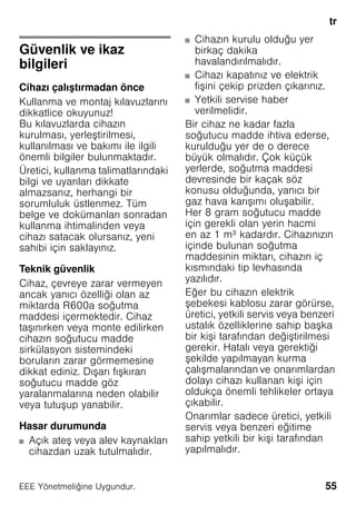 tr
55EEE Yönetmeliǧine Uygundur.
trİçindekilertrKullanmakılavuzu
Güvenlik ve ikaz
bilgileri
Cihazı çalıştırmadan önce
Kullanma ve montaj kılavuzlarını
dikkatlice okuyunuz!
Bu kılavuzlarda cihazın
kurulması, yerleştirilmesi,
kullanılması ve bakımı ile ilgili
önemli bilgiler bulunmaktadır.
Üretici, kullanma talimatlarındaki
bilgi ve uyarıları dikkate
almazsanız, herhangi bir
sorumluluk üstlenmez. Tüm
belge ve dokümanları sonradan
kullanma ihtimalinden veya
cihazı satacak olursanız, yeni
sahibi için saklayınız.
Teknik güvenlik
Cihaz, çevreye zarar vermeyen
ancak yanıcı özelliği olan az
miktarda R600a soğutma
maddesi içermektedir. Cihaz
taşınırken veya monte edilirken
cihazın soğutucu madde
sirkülasyon sistemindeki
boruların zarar görmemesine
dikkat ediniz. Dışarı fışkıran
soğutucu madde göz
yaralanmalarına neden olabilir
veya tutuşup yanabilir.
Hasar durumunda
■ Açık ateş veya alev kaynakları
cihazdan uzak tutulmalıdır.
■ Cihazın kurulu olduğu yer
birkaç dakika
havalandırılmalıdır.
■ Cihazı kapatınız ve elektrik
fişini çekip prizden çıkarınız.
■ Yetkili servise haber
verilmelidir.
Bir cihaz ne kadar fazla
soğutucu madde ihtiva ederse,
kurulduğu yer de o derece
büyük olmalıdır. Çok küçük
yerlerde, soğutma maddesi
devresinde bir kaçak söz
konusu olduğunda, yanıcı bir
gaz hava karışımı oluşabilir.
Her 8 gram soğutucu madde
için gerekli olan yerin hacmi
en az 1 m³ kadardır. Cihazınızın
içinde bulunan soğutma
maddesinin miktarı, cihazın iç
kısmındaki tip levhasında
yazılıdır.
Eğer bu cihazın elektrik
şebekesi kablosu zarar görürse,
üretici, yetkili servis veya benzeri
ustalık özelliklerine sahip başka
bir kişi tarafından değiştirilmesi
gerekir. Hatalı veya gerektiği
şekilde yapılmayan kurma
çalışmalarından ve onarımlardan
dolayı cihazı kullanan kişi için
oldukça önemli tehlikeler ortaya
çıkabilir.
Onarımlar sadece üretici, yetkili
servis veya benzeri eğitime
sahip yetkili bir kişi tarafından
yapılmalıdır.
 