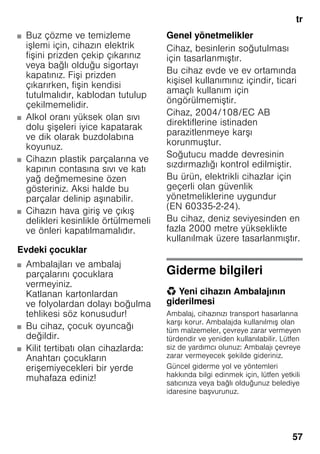 tr
57
■ Buz çözme ve temizleme
işlemi için, cihazın elektrik
fişini prizden çekip çıkarınız
veya bağlı olduğu sigortayı
kapatınız. Fişi prizden
çıkarırken, fişin kendisi
tutulmalıdır, kablodan tutulup
çekilmemelidir.
■ Alkol oranı yüksek olan sıvı
dolu şişeleri iyice kapatarak
ve dik olarak buzdolabına
koyunuz.
■ Cihazın plastik parçalarına ve
kapının contasına sıvı ve katı
yağ değmemesine özen
gösteriniz. Aksi halde bu
parçalar delinip aşınabilir.
■ Cihazın hava giriş ve çıkış
delikleri kesinlikle örtülmemeli
ve önleri kapatılmamalıdır.
Evdeki çocuklar
■ Ambalajları ve ambalaj
parçalarını çocuklara
vermeyiniz.
Katlanan kartonlardan
ve folyolardan dolayı boğulma
tehlikesi söz konusudur!
■ Bu cihaz, çocuk oyuncağı
değildir.
■ Kilit tertibatı olan cihazlarda:
Anahtarı çocukların
erişemiyecekleri bir yerde
muhafaza ediniz!
Genel yönetmelikler
Cihaz, besinlerin soğutulması
için tasarlanmıştır.
Bu cihaz evde ve ev ortamında
kişisel kullanımınız içindir, ticari
amaçlı kullanım için
öngörülmemiştir.
Cihaz, 2004/108/EC AB
direktiflerine istinaden
parazitlenmeye karşı
korunmuştur.
Soğutucu madde devresinin
sızdırmazlığı kontrol edilmiştir.
Bu ürün, elektrikli cihazlar için
geçerli olan güvenlik
yönetmeliklerine uygundur
(EN 60335-2-24).
Bu cihaz, deniz seviyesinden en
fazla 2000 metre yükseklikte
kullanılmak üzere tasarlanmıştır.
Giderme bilgileri
* Yeni cihazın Ambalajının
giderilmesi
Ambalaj, cihazınızı transport hasarlarına
karşı korur. Ambalajda kullanılmış olan
tüm malzemeler, çevreye zarar vermeyen
türdendir ve yeniden kullanılabilir. Lütfen
siz de yardımcı olunuz: Ambalajı çevreye
zarar vermeyecek şekilde gideriniz.
Güncel giderme yol ve yöntemleri
hakkında bilgi edinmek için, lütfen yetkili
satıcınıza veya bağlı olduğunuz belediye
idaresine başvurunuz.
 