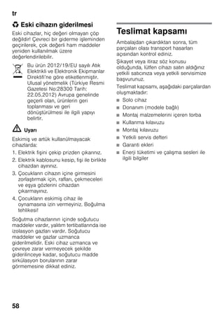 tr
58
* Eski cihazın giderilmesi
Eski cihazlar, hiç değeri olmayan çöp
değildir! Çevreci bir giderme işleminden
geçirilerek, çok değerli ham maddeler
yeniden kullanılmak üzere
değerlendirilebilir.
m Uyarı
Eskimiş ve artύk kullanύlmayacak
cihazlarda:
1. Elektrik fişini çekip prizden çıkarınız.
2. Elektrik kablosunu kesip, fişi ile birlikte
cihazdan ayırınız.
3. Çocukların cihazın içine girmesini
zorlaştırmak için, rafları, çekmeceleri
ve eşya gözlerini cihazdan
çıkarmayınız.
4. Çocukların eskimiş cihaz ile
oynamasına izin vermeyiniz. Boğulma
tehlikesi!
Soğutma cihazlarının içinde soğutucu
maddeler vardır, yalıtım tertibatlarında ise
izolasyon gazları vardır. Soğutucu
maddeler ve gazlar uzmanca
giderilmelidir. Eski cihaz uzmanca ve
çevreye zarar vermeyecek şekilde
giderilinceye kadar, soğutucu madde
sirkülasyon borularının zarar
görmemesine dikkat ediniz.
Teslimat kapsamı
Ambalajdan çıkardıktan sonra, tüm
parçaları olası transport hasarları
açısından kontrol ediniz.
Şikayet veya itiraz söz konusu
olduğunda, lütfen cihazı satın aldığınız
yetkili satıcınıza veya yetkili servisimize
başvurunuz.
Teslimat kapsamı, aşağıdaki parçalardan
oluşmaktadır:
■ Solo cihaz
■ Donanım (modele bağlı)
■ Montaj malzemelerini içeren torba
■ Kullanma kılavuzu
■ Montaj kılavuzu
■ Yetkili servis defteri
■ Garanti ekleri
■ Enerji tüketimi ve çalışma sesleri ile
ilgili bilgiler
Bu ürün 2012/19/EU sayılı Atık
Elektrikli ve Elektronik Ekipmanlar
Direktifi’ne göre etiketlenmiştir.
Ulusal yönetmelik (Türkiye Resmi
Gazetesi No:28300 Tarih:
22.05.2012) Avrupa genelinde
geçerli olan, ürünlerin geri
toplanması ve geri
dönüştürülmesi ile ilgili yapıyı
belirtir.
 