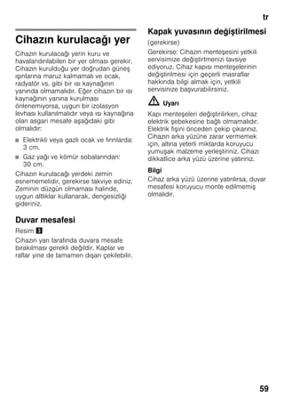 tr
59
Cihazın kurulacağı yer
Cihazın kurulacağı yerin kuru ve
havalandırılabilen bir yer olması gerekir.
Cihazın kurulduğu yer doğrudan güneş
ışınlarına maruz kalmamalı ve ocak,
radyatör vs. gibi bir ısı kaynağının
yanında olmamalıdır. Eğer cihazın bir ısı
kaynağının yanına kurulması
önlenemiyorsa, uygun bir izolasyon
levhası kullanılmalıdır veya ısı kaynağına
olan asgari mesafe aşağıdaki gibi
olmalıdır:
■ Elektrikli veya gazlı ocak ve fırınlarda:
3 cm.
■ Gaz yağı ve kömür sobalarından:
30 cm.
Cihazın kurulacağı yerdeki zemin
esnememelidir, gerekirse takviye ediniz.
Zeminin düzgün olmaması halinde,
uygun altlıklar kullanarak, dengesizliği
gideriniz.
Duvar mesafesi
Resim #
Cihazın yan tarafında duvara mesafe
bırakılması gerekli değildir. Kaplar ve
raflar yine de tamamen dışarı çekilebilir.
Kapak yuvasının değiştirilmesi
(gerekirse)
Gerekirse: Cihazın menteşesini yetkili
servisimize değiştirtmenizi tavsiye
ediyoruz. Cihaz kapısı menteşelerinin
değiştirilmesi için geçerli masraflar
hakkında bilgi almak için, yetkili
servisinize başvurabilirsiniz.
m Uyarı
Kapı menteşeleri değiştirilirken, cihaz
elektrik şebekesine bağlı olmamalıdır.
Elektrik fişini önceden çekip çıkarınız.
Cihazın arka yüzüne zarar vermemek
için, altına yeterli miktarda koruyucu
yumuşak malzeme yerleştiriniz. Cihazı
dikkatlice arka yüzü üzerine yatırınız.
Bilgi
Cihaz arka yüzü üzerine yatırılırsa, duvar
mesafesi koruyucu monte edilmemiş
olmalıdır.
 