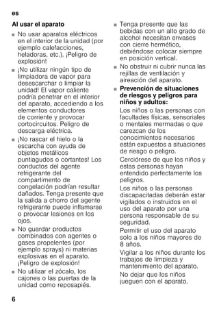 es
6
Al usar el aparato
■ No usar aparatos eléctricos
en el interior de la unidad (por
ejemplo calefacciones,
heladoras, etc.). ¡Peligro de
explosión!
■ ¡No utilizar ningún tipo de
limpiadora de vapor para
desescarchar o limpiar la
unidad! El vapor caliente
podría penetrar en el interior
del aparato, accediendo a los
elementos conductores
de corriente y provocar
cortocircuitos. Peligro de
descarga eléctrica.
■ ¡No rascar el hielo o la
escarcha con ayuda de
objetos metálicos
puntiagudos o cortantes! Los
conductos del agente
refrigerante del
compartimento de
congelación podrían resultar
dañados. Tenga presente que
la salida a chorro del agente
refrigerante puede inflamarse
o provocar lesiones en los
ojos.
■ No guardar productos
combinados con agentes o
gases propelentes (por
ejemplo sprays) ni materias
explosivas en el aparato.
¡Peligro de explosión!
■ No utilizar el zócalo, los
cajones o las puertas de la
unidad como reposapiés.
■ Tenga presente que las
bebidas con un alto grado de
alcohol necesitan envases
con cierre hermético,
debiéndose colocar siempre
en posición vertical.
■ No obstruir ni cubrir nunca las
rejillas de ventilación y
aireación del aparato.
■ Prevención de situaciones
de riesgos y peligros para
niños y adultos:
Los niños o las personas con
facultades físicas, sensoriales
o mentales mermadas o que
carezcan de los
conocimientos necesarios
están expuestos a situaciones
de riesgo o peligro.
Cerciórese de que los niños y
estas personas hayan
entendido perfectamente los
peligros.
Los niños o las personas
discapacitadas deberán estar
vigilados o instruidos en el
uso del aparato por una
persona responsable de su
seguridad.
Permitir el uso del aparato
solo a los niños mayores de
8 años.
Vigilar a los niños durante los
trabajos de limpieza y
mantenimiento del aparato.
No dejar que los niños
jueguen con el aparato.
 