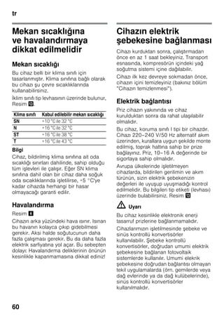 tr
60
Mekan sıcaklığına
ve havalandırmaya
dikkat edilmelidir
Mekan sıcaklığı
Bu cihaz belli bir klima sınıfı için
tasarlanmıştır. Klima sınıfına bağlı olarak
bu cihazı şu çevre sıcaklıklarında
kullanabilirsiniz.
İklim sınıfı tip levhasının üzerinde bulunur,
Resim -.
Bilgi
Cihaz, bildirilmiş klima sınıfına ait oda
sıcaklığı sınırları dahilinde, sahip olduğu
tüm işlevleri ile çalışır. Eğer SN klima
sınıfına dahil olan bir cihaz daha soğuk
oda sıcaklıklarında işletilirse, +5 °C'ye
kadar cihazda herhangi bir hasar
olmayacağı garanti edilir.
Havalandırma
Resim $
Cihazın arka yüzündeki hava ısınır. Isınan
bu havanın kolayca çıkıp gidebilmesi
gerekir. Aksi halde soğutucunun daha
fazla çalışması gerekir. Bu da daha fazla
elektrik sarfiyatına yol açar. Bu sebepten
dolayı: Havalandırma deliklerinin önünün
kesinlikle kapanmamasına dikkat ediniz!
Cihazın elektrik
şebekesine bağlanması
Cihazı kurduktan sonra, çalıştırmadan
önce en az 1 saat bekleyiniz. Transport
esnasında, kompresörün içindeki yağ
soğutma sistemi içine dağılabilir.
Cihazı ilk kez devreye sokmadan önce,
cihazın içini temizleyiniz (bakınız bölüm
”Cihazın temizlenmesi”).
Elektrik bağlantısı
Priz cihazın yakınında ve cihaz
kurulduktan sonra da rahat ulaşılabilir
olmalıdır.
Bu cihaz, koruma sınıfı I tipi bir cihazdır.
Cihazı 220–240 V/50 Hz alternatif akım
üzerinden, kurallara uygun şekilde monte
edilmiş, toprak hattına sahip bir prize
bağlayınız. Priz, 10–16 A değerinde bir
sigortaya sahip olmalıdır.
Avrupa ülkelerinde işletilmeyen
cihazlarda, bildirilen gerilimin ve akım
türünün, sizin elektrik şebekenizin
değerleri ile uyuşup uyuşmadığı kontrol
edilmelidir. Bu bilgileri tip etiketi (levhası)
üzerinde bulabilirsiniz. Resim -
m Uyarı
Bu cihaz kesinlikle elektronik enerji
tasarruf prizlerine bağlanmamalıdır.
Cihazlarımızın işletilmesinde şebeke ve
sinüs kontrollü konvertisörler
kullanılabilir. Şebeke kontrollü
konvertisörler, doğrudan umumi elektrik
şebekesine bağlanan fotovoltaik
sistemlerde kullanılır. Umumi elekrik
şebekesine doğrudan bağlantısı olmayan
tekil uygulamalarda (örn. gemilerde veya
dağ evlerinde ya da dağ kulübelerinde),
sinüs kontrollü konvertisörler
kullanılmalıdır.
Klima sınıfı Kabul edilebilir mekan sıcaklığı
SN +10 °C ile 32 °C
N +16 °C ile 32 °C
ST +16 °C ile 38 °C
T +16 °C ile 43 °C
 