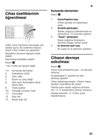 tr
61
Cihaz özelliklerinin
öğrenilmesi
Lütfen önce resimlerin bulunduğu son
sayfayı açınız. Bu kullanma kılavuzu
birçok cihaz modeli için geçerlidir.
Modellerin donanım kapsamı farklı
olabilir.
Resimlerde farklılıklar olabilir.
Resim !
* Her model için geçerli değil.
Kumanda elemanları
Resim "
Cihazın devreye
sokulması
Resim "
Cihazı Açma/Kapatma tuşu 1 ile devreye
sokunuz.
Isı göstergesi 2, ayarlanmış olan
dereceyi gösterir.
Cihaz soğutmaya başlar. Cihazın kapısı
açıkken, aydınlatma da açıktır.
Fabrika ayarı olarak soğutma bölmesi
için +4 °C ayarlamanızı tavsiye ediyoruz.
Hassas besinleri +4 °C’den sıcak
depolamayınız.
1-4 Kumanda elemanları
5 Aydınlatma (LED)
6 Cam raflar
7 Eriyen su çıkış deliği
8 Nem ayar düzeneğine sahip
sebze kabı
9 Vidalı ayaklar
10* Tereyağı ve peynir kabı
11* Yumurtalık
12 Kapı rafı
13 Büyük şişe rafı
1 Açma/Kapama tuşu
Cihazı açmaya ve kapatmaya
yarar.
2 Sıcaklık göstergesi
Sayılar, soğutucu bölmesindeki ısı
derecelerini °C türünden gösterir.
3 ”Super” göstergesi
Süper soğutma fonksiyonu
devrede olduğu zaman yanar.
4 Isı derecesi ayar tuşu
Bu tuşlar ile ısı derecesi ayarlanır.
 
