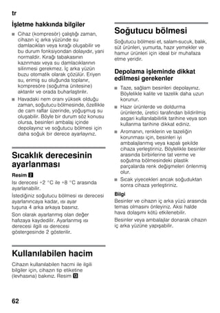tr
62
İşletme hakkında bilgiler
■ Cihaz (kompresör) çalıştığı zaman,
cihazın iç arka yüzünde su
damlacıkları veya kırağı oluşabilir ve
bu durum fonksiyondan dolayıdır, yani
normaldir. Kırağı tabakasının
kazınması veya su damlacıklarının
silinmesi gerekmez. İç arka yüzün
buzu otomatik olarak çözülür. Eriyen
su, erimiş su oluğunda toplanır,
kompresöre (soğutma ünitesine)
aktarılır ve orada buharlaştırılır.
■ Havadaki nem oranı yüksek olduğu
zaman, soğutucu bölmesinde, özellikle
de cam raflar üzerinde, yoğuşmuş su
oluşabilir. Böyle bir durum söz konusu
olursa, besinleri ambalaj içinde
depolayınız ve soğutucu bölmesi için
daha soğuk bir derece ayarlayınız.
Sıcaklık derecesinin
ayarlanması
Resim "
Isı derecesi +2 °C ile +8 °C arasında
ayarlanabilir.
İstediğiniz soğutucu bölmesi ısı derecesi
ayarlanıncaya kadar, ısı ayar
tuşuna 4 arka arkaya basınız.
Son olarak ayarlanmış olan değer
hafızaya kaydedilir. Ayarlanmış ısı
derecesi ilgili ısı derecesi
göstergesinde 2 gösterilir.
Kullanılabilen hacim
Cihazın kullanılabilen hacmi ile ilgili
bilgiler için, cihazın tip etiketine
(levhasına) bakınız. Resim -
Soğutucu bölmesi
Soğutucu bölmesi et, salam-sucuk, balık,
süt ürünleri, yumurta, hazır yemekler ve
hamur ürünleri için ideal bir muhafaza
etme yeridir.
Depolama işleminde dikkat
edilmesi gerekenler
■ Taze, sağlam besinleri depolayınız.
Böylelikle kalite ve tazelik daha uzun
korunur.
■ Hazır ürünlerde ve doldurma
ürünlerde, üretici tarafından bildirilmiş
asgari kullanılabilirlik tarihine veya son
kullanma tarihine dikkat ediniz.
■ Aromanın, renklerin ve tazeliğin
korunması için, besinleri iyi
ambalajlanmış veya kapalı şekilde
cihaza yerleştiriniz. Böylelikle besinler
arasında birbirlerine tat verme ve
soğutma bölmesindeki plastik
parçalarda renk değişmeleri önlenmiş
olur.
■ Sıcak yiyecekleri ancak soğuduktan
sonra cihaza yerleştiriniz.
Bilgi
Besinler ve cihazın iç arka yüzü arasında
temas olmasını önleyiniz. Aksi halde
hava dolaşımı kötü etkilenebilir.
Besinler veya ambalajlar donarak cihazın
iç arka yüzüne yapışabilir.
 