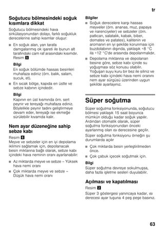 tr
63
Soğutucu bölmesindeki soğuk
kısımlara dikkat
Soğutucu bölmesindeki hava
sirkülasyonundan dolayı, farklı soğukluk
derecelerine sahip kısımlar oluşur:
■ En soğuk alan, yan tarafa
damgalanmış ok işareti ile bunun alt
tarafındaki cam raf arasındaki kısımdır.
Resim %
Bilgi
En soğuk bölümde hassas besinleri
muhafaza ediniz (örn. balık, salam,
sucuk, et).
■ En sıcak bölge, kapıda en üstte ve
sebze kabının içindedir.
Bilgi
Kapının en üst kısmında örn. sert
peynir ve tereyağı muhafaza ediniz.
Böylelikle peynir tadını geliştirmeye
devam eder, tereyağı ise ekmeğe
sürülebilir kıvamda kalır.
Nem ayar düzeneğine sahip
sebze kabı
Resim &
Meyve ve sebzeler için en iyi depolama
iklimini sağlamak için, depolanacak
besin miktarına bağlı olarak, sebze kabı
içindeki hava neminin oranı ayarlanabilir:
■ Az miktarda meyve ve sebze – Yüksek
hava nemi oranı
■ Çok miktarda meyve ve sebze –
Düşük hava nemi oranı
Bilgiler
■ Soğuk derecelere karşı hassas
meyveler (örn. ananas, muz, papaya
ve narenciyeler) ve sebzeler (örn.
patlıcan, salatalık, kabak, biber,
domates ve patates), kalitenin ve
aromanın en iyi şekilde korunması için
buzdolabının dışında, yaklaşık +8 °C
ila +12 °C'de arasında depolanmalıdır.
■ Depolama miktarına ve depolanan
besine göre, sebze kabı içinde su
yoğuşması söz konusu olabilir.
Yoğuşan suyu kuru bir bez ile siliniz ve
sebze kabı içindeki hava nemi oranını
nem ayar sürgüsü üzerinden uygun
şekilde ayarlayınız.
Süper soğutma
Süper soğutma fonksiyonunda, soğutucu
bölmesi yaklaşık 15 saat boyunca
mümkün olduğu kadar soğuk yapılır.
Ardından otomatik olarak, süper
soğutma fonksiyonundan önceki
ayarlanmış olan ısı derecesine geçilir.
Süper soğutma fonksiyonu örneğin şu
durumlarda açılır
■ Çok miktarda besin yerleştirilmeden
önce.
■ Çok çabuk içecek soğutmak için.
Bilgi
Süper soğutma devreye sokulmuşsa,
daha fazla işletme sesleri duyulabilir.
Açılması ve kapatılması
Resim "
Süper 3 göstergesi yanıncaya kadar, ısı
derecesi ayar tuşuna 4 peş peşe basınız.
 